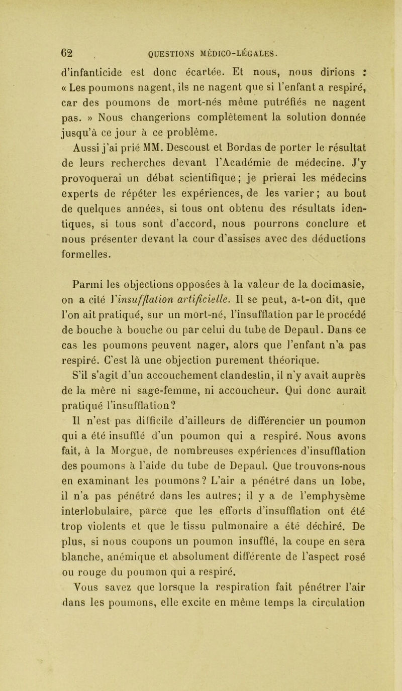 d’infanticide est donc écartée. Et nous, nous dirions : « Les poumons nagent, ils ne nagent que si l’enfant a respiré, car des poumons de mort-nés même putréfiés ne nagent pas. » Nous changerions complètement la solution donnée jusqu’à ce jour à ce problème. Aussi j’ai prié MM. Descoust et Bordas de porter le résultat de leurs recherches devant l’Académie de médecine. J’y provoquerai un débat scientifique; je prierai les médecins experts de répéter les expériences, de les varier ; au bout de quelques années, si tous ont obtenu des résultats iden- tiques, si tous sont d’accord, nous pourrons conclure et nous présenter devant la cour d’assises avec des déductions formelles. Parmi les objections opposées à la valeur de la docimasie, on a cité Yinsuf[talion artificielle. Il se peut, a-t-on dit, que l’on ait pratiqué, sur un mort-né, l’insufflation par le procédé de bouche à bouche ou par celui du tube de Depaul. Dans ce cas les poumons peuvent nager, alors que l’enfant n’a pas respiré. C'est là une objection purement théorique. S’il s’agit d’un accouchement clandestin, il n'y avait auprès de la mère ni sage-femme, ni accoucheur. Qui donc aurait pratiqué l’insufflation? Il n’est pas difficile d’ailleurs de différencier un poumon qui a été insufflé d’un poumon qui a respiré. Nous avons fait, à la Morgue, de nombreuses expériences d’insufflation des poumons à l’aide du tube de Depaul. Que trouvons-nous en examinant les poumons? L’air a pénétré dans un lobe, il n'a pas pénétré dans les autres; il y a de l’emphysème interlobulaire, parce que les efforts d’insufflation ont été trop violents et que le tissu pulmonaire a été déchiré. De plus, si nous coupons un poumon insufflé, la coupe en sera blanche, anémique et absolument différente de l’aspect rosé ou rouge du poumon qui a respiré. Vous savez que lorsque la respiration fait pénétrer l’air dans les poumons, elle excite en même temps la circulation
