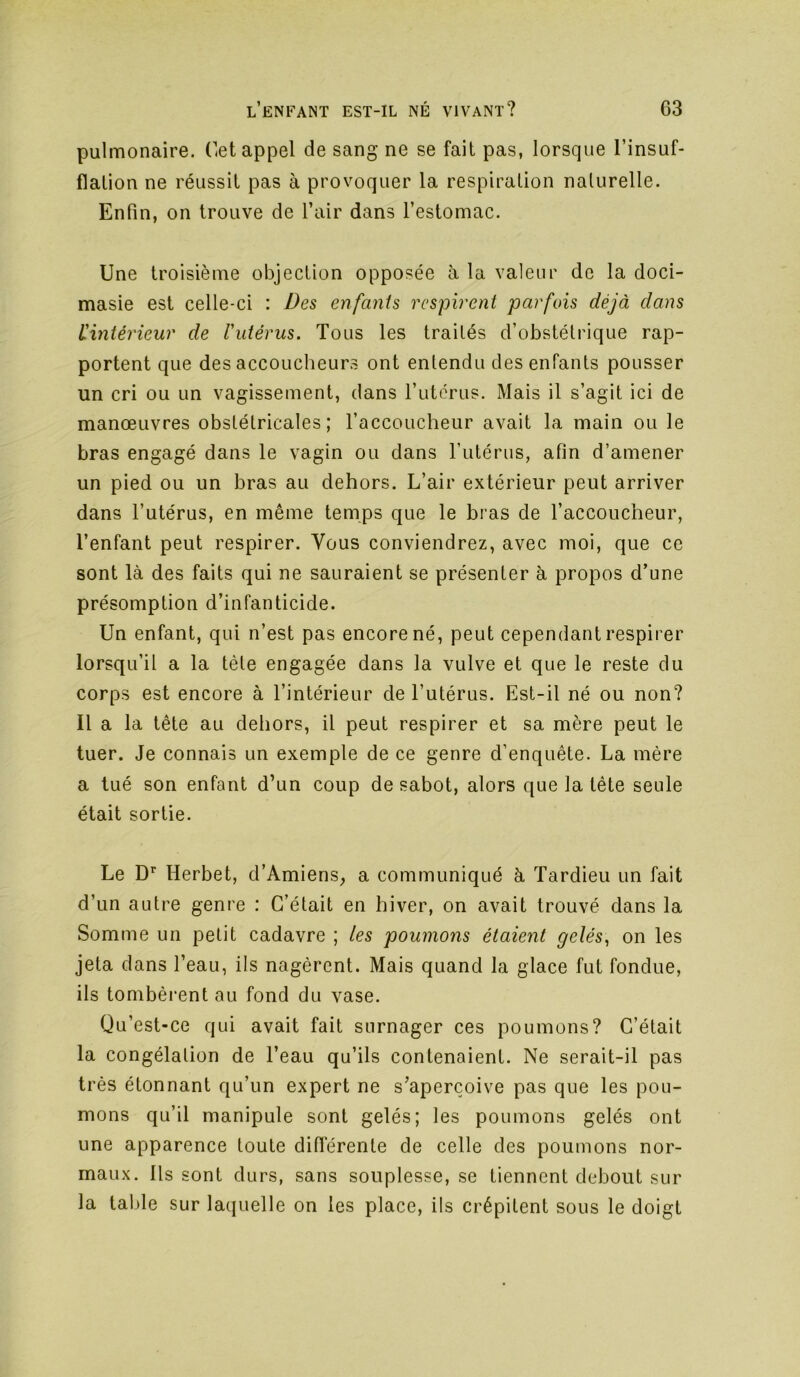 pulmonaire. Cet appel de sang ne se fait pas, lorsque l’insuf- flation ne réussit pas à provoquer la respiration naturelle. Enfin, on trouve de l’air dans l’estomac. Une troisième objection opposée à la valeur de la doci- masie est celle-ci : Des enfants rcsph'ent parfois déjà clans ^intérieur de l'utérus. Tous les traités d’obstétrique rap- portent que des accoucheurs ont entendu des enfants pousser un cri ou un vagissement, dans l’utérus. Mais il s’agit ici de manœuvres obstétricales; l’accoucheur avait la main ou le bras engagé dans le vagin ou dans l’utérus, afin d’amener un pied ou un bras au dehors. L’air extérieur peut arriver dans l’utérus, en même temps que le bras de l’accoucheur, l’enfant peut respirer. Vous conviendrez, avec moi, que ce sont là des faits qui ne sauraient se présenter à propos d’une présomption d’infanticide. Un enfant, qui n’est pas encore né, peut cependant respirer lorsqu’il a la tête engagée dans la vulve et que le reste du corps est encore à l’intérieur de l’utérus. Est-il né ou non? Il a la tête au dehors, il peut respirer et sa mère peut le tuer. Je connais un exemple de ce genre d’enquête. La mère a tué son enfant d’un coup de sabot, alors que la tête seule était sortie. Le D’^ Herbet, d’Amiens, a communiqué à Tardieu un fait d’un autre genre : C’était en hiver, on avait trouvé dans la Somme un petit cadavre ; les poumons étaient gelés^ on les jeta dans l’eau, ils nagèrent. Mais quand la glace fut fondue, ils tombèrent au fond du vase. Qu’est-ce qui avait fait surnager ces poumons? C’était la congélation de l’eau qu’ils contenaient. Ne serait-il pas très étonnant qu’un expert ne s’aperçoive pas que les pou- mons qu’il manipule sont gelés; les poumons gelés ont une apparence toute diflerente de celle des poumons nor- maux. Ils sont durs, sans souplesse, se tiennent debout sur la table sur laquelle on les place, ils crépitent sous le doigt