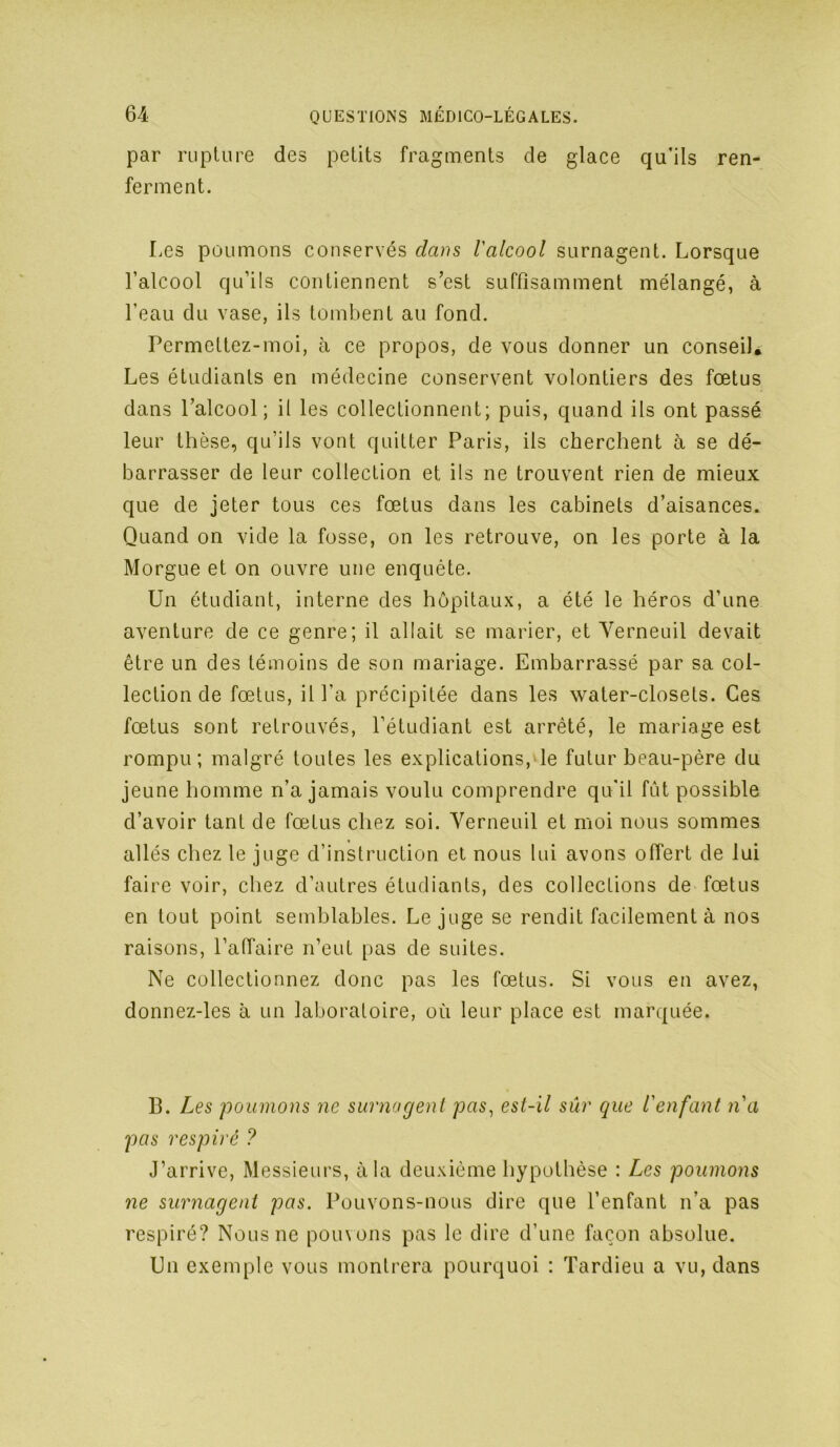 par ruplure des petits fragments de glace qu’ils ren- ferment. Les poumons conservés clam l'alcool surnagent. Lorsque l’alcool qu’ils contiennent s’est suffisamment mélangé, à l’eau du vase, ils tombent au fond. Permettez-moi, à ce propos, de vous donner un conseiL Les étudiants en médecine conservent volontiers des fœtus dans l’alcool; il les collectionnent; puis, quand ils ont passé leur thèse, qu’ils vont quitter Paris, ils cherchent à se dé- barrasser de leur collection et ils ne trouvent rien de mieux que de jeter tous ces fœtus dans les cabinets d’aisances. Quand on vide la fosse, on les retrouve, on les porte à la Morgue et on ouvre une enquête. Un étudiant, interne des hôpitaux, a été le héros d’une aventure de ce genre; il allait se marier, et Yerneuil devait être un des témoins de son mariage. Embarrassé par sa col- lection de fœtus, il l’a précipitée dans les water-closets. Ces fœtus sont retrouvés, l’étudiant est arrêté, le mariage est rompu; malgré toutes les explications, le futur heau-pêre du jeune homme n’a jamais voulu comprendre qu'il fût possible d’avoir tant de fœtus chez soi. Yerneuil et moi nous sommes allés chez le juge d’instruction et nous lui avons offert de lui faire voir, chez d’autres étudiants, des collections de fœtus en tout point semblables. Le juge se rendit facilement à nos raisons, l’affaire n’eut pas de suites. Ne collectionnez donc pas les fœtus. Si vous en avez, donnez-les à un laboratoire, où leur place est marquée. B. Les poumons ne surnagent pas^ est-il sûr que l'enfant n'a pas respiré ? J’arrive, Messieurs, à la deuxième hypothèse : Les poumons ne surnagent pas. Pouvons-nous dire que l’enfant n’a pas respiré? Nous ne pouvons pas le dire d’une façon absolue. Un exemple vous montrera pourquoi : Tardieu a vu, dans