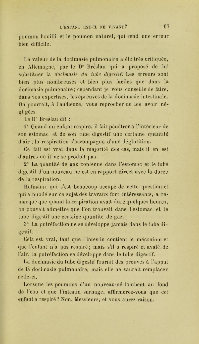 poumon bouilli et le poumon naturel, qui rend une erreur bien difficile. La valeur de la docimasie pulmonaire a été très critiquée, en Allemagne, par le Breslau qui a proposé de lui substituer la docimasie du tube digestif. Les erreurs sont bien plus nombreuses et bien plus faciles que dans la docimasie pulmonaire; cependant je vous conseille de faire, dans vos expertises, les épreuves de la docimasie intestinale. On pourrait, à l’audience, vous reprocher de les avoir né- gligées. Le D'’ Breslau dit : 1° Quand un enfant respire, il fait pénétrer à l’intérieur de son estomac et de son tube digestif une certaine quantité d’air ; la respiration s’accompagne d’une déglutition. Ce fait est vrai dans la majorité des cas, mais il en est d’autres où il ne se produit pas. 2° La quantité de gaz contenue dans l’estomac et le tube digestif d’un nouveau-né est en rapport direct avec la durée de la respiralion. Hofmann, qui s’est beaucoup occupé de cette question et quia publié sur ce sujet des travaux fort intéressants, a re- marqué que quand la respiration avait duré quelques heures, on pouvait admettre que l’on trouvait dans l’estomac et le tube digestif une certaine quantité de gaz. 3° La putréfaction ne se développe jamais dans le tube di- gestif. Cela est vrai, tant que l’intestin contient le méconium et que l’enfant n’a pas respiré; mais s’il a respiré et avalé de l’air, la putréfaction se développe dans le tube digestif. La docimasie du tube digestif fournit des preuves à l’appui de la docimasie pulmonaire, mais elle ne saurait remplacer celle-ci. Lorsque les poumons d’un nouveau-né tombent au fond de l’eau et que l’intestin surnage, affirmerez-vous que cet enfanta respiré? Non, Messieurs, et vous aurez raison.