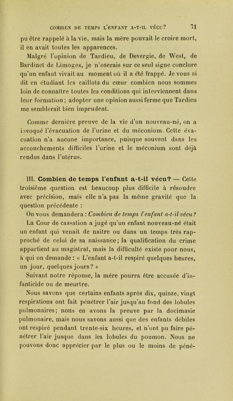pu être rappelé à la vie, mais la mère pouvait le croire mort, il en avait toutes les apparences. Malgré l’opinion de Tardieu, de Devergie, de West, de Bardinet de Limoges, je n’oserais sur ce seul signe conclure qu’un enfaut vivait au moment où il a été frappé. Je vous ai dit en étudiant les caillots du cœur combien nous sommes loin de connaître toutes les conditions qui interviennent dans leur formation ; adopter une opinion aussi ferme que Tardieu me semblerait bien imprudent. Comme dernière preuve de la vie d’un nouveau-né, on a i.ivoqué l’évacuation de l’urine et du méconium. Cette éva- cuation n’a aucune importance, puisque souvent dans les accouchements difficiles l’urine et le méconium sont déjà rendus dans l’utérus. III. Combien de temps l’enfant a-t-il vécu? — Celte troisième question est beaucoup plus difficile à résoudre avec précision, mais elle n’a pas la même gravité que la question précédente : On vous demandera : Combien de temps Venfant a-t-il véeu? La Cour de cassation a jugé qu’un enfant nouveau-né était un enfant qui venait de naître ou dans un temps très rap- proché de celui de sa naissance; la qualification du crime appartient au magistrat, mais la difficulté existe pour nous, à qui on demande : « L’enfant a-t-il respiré quelques heures, un jour, quelques jours ? » Suivant notre réponse, la mère pourra être accusée d’in- fanticide ou de meurtre. Nous savons que certains enfants après dix, quinze, vingt respirations ont fait pénétrer l’air jusqu’au fond des lobules pulmonaires; nous en avons la preuve par la docimasie pulmonaire, mais nous savons aussi que des enfants débiles ont respiré pendant trente-six heures, et h’ont pu faire pé- nétrer l’air jusque dans les lobules du poumon. Nous ne pouvons donc apprécier par le plus ou le moins de péné-
