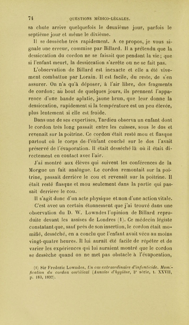 sa chute arrive quelquefois le deuxième jour, parfois le septième jour et même le dixième. It se dessèche très rapidement. A ce propos, je vous si- gnale une erreur, commise par Billard. H a prétendu que la dessiccation du cordon ne se faisait que pendant la vie ; que si l’enfant meurt, la dessiccation s’arrête ou ne se fait pas. L’observation de Billard est inexacte et elle a été vive- ment combattue par Lorain. Il est facile, du reste, de s'en assurer. On n’a qu’à déposer, à l’air libre, des fragments de cordon; au bout de quelques jours, ils prennent l’appa- rence d’une bande aplatie, jaune brun, que leur donne la dessiccation, rapidement si la température est un peu élevée, plus lentement si elle est froide. Dans une de ses expertises, Tardieu observa un enfant dont le cordon très long passait entre les cuisses, sous le dos et revenait sur la poitrine. Ce cordon était resté mou et flasque partout où le corps de l’enfant couché sur le dos l’avait préservé de l’évaporation. 11 était desséché là où il était di- rectement en contact avec l’air. J’ai montré aux élèves qui suivent les conférences de la Morgue un fait analogue. Le cordon remontait sur la poi- trine, passait derrière le cou et revenait sur la poitrine. 11 était resté flasque et mou seulement dans la partie (jui pas- sait derrière le cou. Il s’agit donc d’un acte physique et non d’une action vitale. C’est avec un certain étonnement que j’ai trouvé dans une observation du D. W. Lowndes l’opinion de Billard repro- duite devant les assises de Londres (1). Ce médecin légiste constatant que, sauf près de son insertion, le cordon était mo- mifié, desséché, en a conclu que l’enfant avait vécu au moins vingt-quatre heures. Il lui aurait été facile de répéter et de varier les expériences qui lui auraient montré que le cordon se dessèche quand on ne met pas obstacle à l’évaporation, (I) Sir Frédéric Lowndes, Un cas exlraordmaire d’infanlicide, Moml- ficalion du cordon omUlical {Anyiales d'hygiène^ 3“ série, t. XXVIJ, p. 183, 1803).