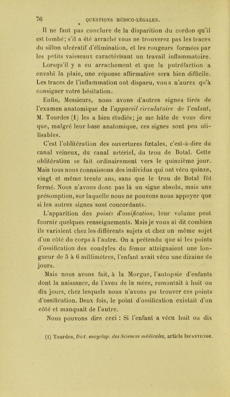 Il ne faut pas conclure de la disparition du cordon qu’il est tombé; s’il a été arraché vous ne trouverez pas les traces du sillon ulcératif d’élimination, et les rougeurs formées par les petits vaisseaux caractérisant un travail inflammatoire. Lorsqu’il y a eu arrachement et que la putréfaction a envahi la plaie, une réponse affirmative sera bien difficile. Les traces de l’inflammation ont disparu, vous n’aurez qu’à consigner votre hésitation. Enfin, Messieurs, nous avons d’autres signes tirés de l’examen anatomique de Vappareil circulatoire de l’enfant, M. Tourdes (1) les a bien étudiés; je me hâte de vous dire que, malgré leur base anatomique, ces signes sont peu uti- lisables. C’est l’oblitération des ouvertures fœtales, c’est-à-dire du canal veineux, du canal artériel, du trou de Botal. Cette oblitération se fait ordinairement vers le quinzième jour. Mais tous nous connaissons des individus qui ont vécu quinze, vingt et même trente ans, sans que le trou de Botal fût fermé. Nous n’avons donc pas là un signe absolu, mais une présomption, sur laquelle nous ne pouvons nous appuyer que si les autres signes sont concordants. L’apparition des points d’ossification^ leur volume peut fournir quelques renseignements. Mais je vous ai dit combien ils variaient chez les différents sujets et chez un même sujet d’un côté du corps à l’autre. On a prétendu que si les points d’ossification des condyles du fémur atteignaient une lon- gueur de 5 à 6 millimètres, l’enfant avait vécu une dizaine de jours. Mais nous avons fait, à la Morgue, l’autopsie d’enfants dont la naissance, de l’aveu de la mère, remontait à huit ou dix jours, chez lesquels nous n’avons pu trouver ces points d’ossification. Deux fois, le point d’ossification existait d’un côté et manquait de l’autre. Nous pouvons dire ceci : Si l’enfant a vécu huit ou dix