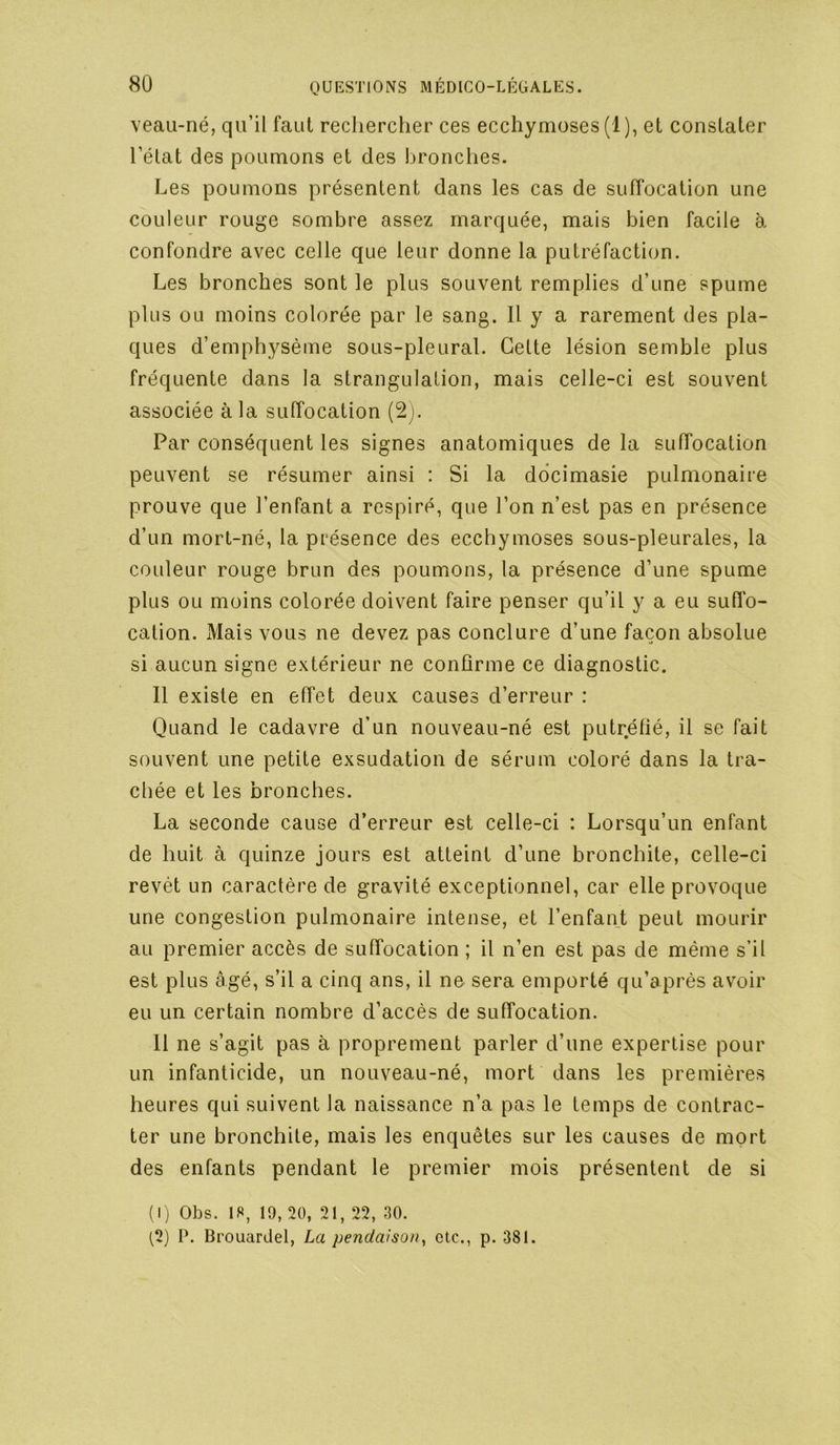 veau-né, qu’il faut rechercher ces ecchymoses (1), et constater l’état des poumons et des bronclies. Les poumons présentent dans les cas de suffocation une couleur rouge sombre assez marquée, mais bien facile à confondre avec celle que leur donne la putréfaction. Les bronches sont le plus souvent remplies d’une spume plus ou moins colorée par le sang. Il y a rarement des pla- ques d’emphysème sous-pleural. Cette lésion semble plus fréquente dans la strangulation, mais celle-ci est souvent associée à la suffocation (2j. Par conséquent les signes anatomiques de la suffocation peuvent se résumer ainsi : Si la ddcimasie pulmonaire prouve que l’enfant a respiré, que l’on n’est pas en présence d’un mort-né, la présence des ecchymoses sous-pleurales, la couleur rouge brun des poumons, la présence d’une spume plus ou moins colorée doivent faire penser qu’il y a eu sufl'o- cation. Mais vous ne devez pas conclure d’une façon absolue si aucun signe extérieur ne confirme ce diagnostic. Il existe en effet deux causes d’erreur : Quand le cadavre d’un nouveau-né est putréfié, il se fait souvent une petite exsudation de sérum coloré dans la tra- chée et les bronches. La seconde cause d’erreur est celle-ci : Lorsqu’un enfant de huit à quinze jours est atteint d’une bronchite, celle-ci revêt un caractère de gravité exceptionnel, car elle provoque une congestion pulmonaire intense, et l’enfant peut mourir au premier accès de suffocation ; il n’en est pas de même s’il est plus âgé, s’il a cinq ans, il ne sera emporté qu’après avoir eu un certain nombre d’accès de suffocation. 11 ne s’agit pas à proprement parler d’une expertise pour un infanticide, un nouveau-né, mort dans les premières heures qui suivent la naissance n’a pas le temps de contrac- ter une bronchite, mais les enquêtes sur les causes de mort des enfants pendant le premier mois présentent de si (I ) Obs. 18, 19, 20, 21, 22, 30. ^2) P. Brouardel, La pendaison^ etc., p. 381.