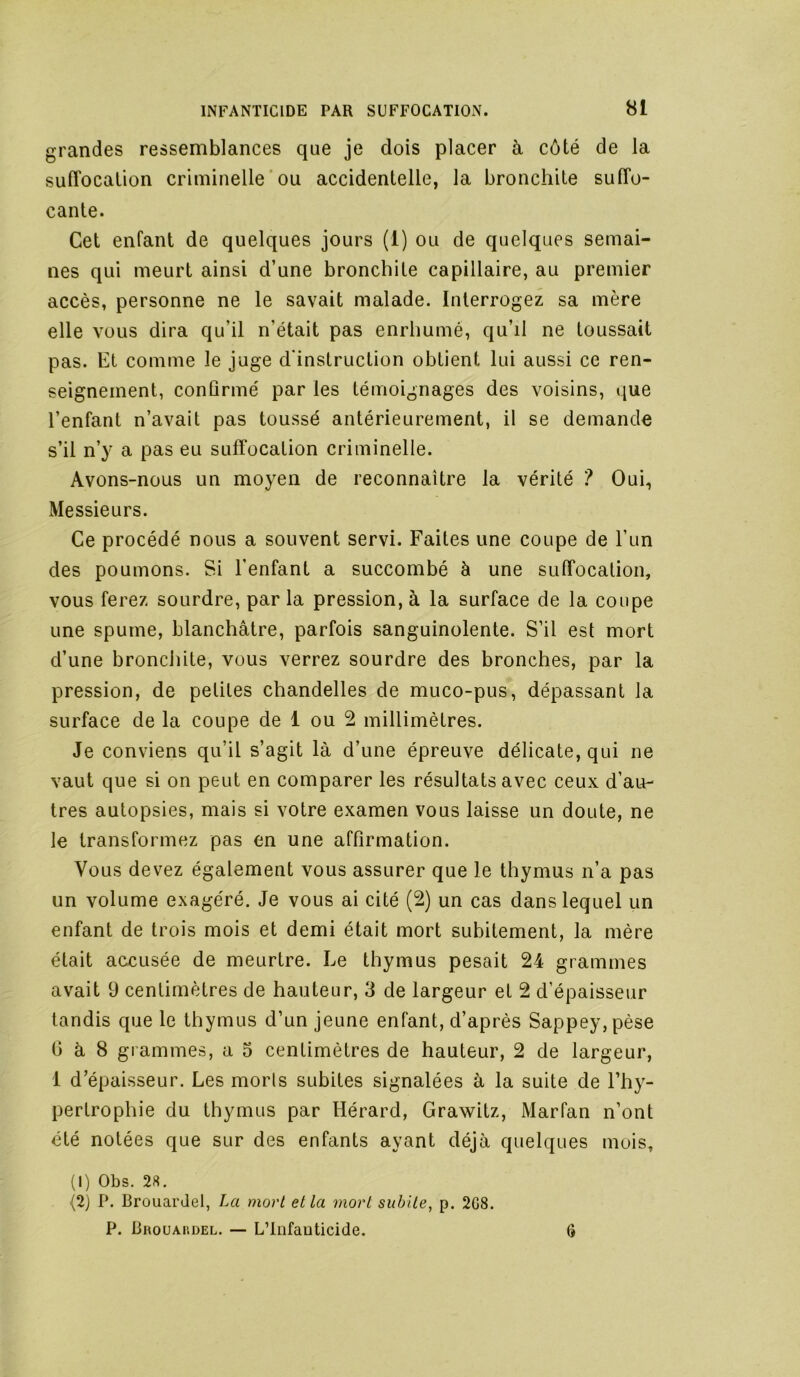grandes ressemblances que je dois placer à côté de la sufTocaüon criminelle'ou accidentelle, la bronchite suffo- cante. Cet enfant de quelques jours (1) ou de quelques semai- nes qui meurt ainsi d’une bronchite capillaire, au premier accès, personne ne le savait malade. Interrogez sa mère elle vous dira qu’il n’était pas enrhumé, qu’il ne toussait pas. Et comme le juge d'instruction obtient lui aussi ce ren- seignement, confirmé par les témoignages des voisins, que l’enfant n’avait pas toussé antérieurement, il se demande s’il n’y a pas eu suffocation criminelle. Avons-nous un moyen de reconnaître la vérité ? Oui, Messieurs. Ce procédé nous a souvent servi. Faites une coupe de l’un des poumons. Si l'enfant a succombé à une suffocation, vous ferez sourdre, par la pression, à la surface de la coupe une spume, blanchâtre, parfois sanguinolente. S’il est mort d’une bronchite, vous verrez sourdre des bronches, par la pression, de petites chandelles de muco-pus, dépassant la surface de la coupe de 1 ou 2 millimètres. Je conviens qu’il s’agit là d’une épreuve délicate, qui ne vaut que si on peut en comparer les résultats avec ceux d’au- tres autopsies, mais si votre examen vous laisse un doute, ne le transformez pas en une affirmation. Vous devez également vous assurer que le thymus n’a pas un volume exagéré. Je vous ai cité (2) un cas dans lequel un enfant de trois mois et demi était mort subitement, la mère était accusée de meurtre. Le thymus pesait 24 grammes avait 9 centimètres de hauteur, 3 de largeur et 2 d’épaisseur tandis que le thymus d’un jeune enfant, d’après Sappey,pèse G à 8 grammes, a 5 centimètres de hauteur, 2 de largeur, 1 d’épaisseur. Les morts subites signalées à la suite de l’hy- pertrophie du thymus par Hérard, Grawitz, Marfan n’ont été notées que sur des enfants ayant déjà quelques mois, (1) Obs, 28. (2) P. BrouarJel, La mort et la mort subite, p. 2G8. P. Bhouakdel. — L’Infauticide. 6