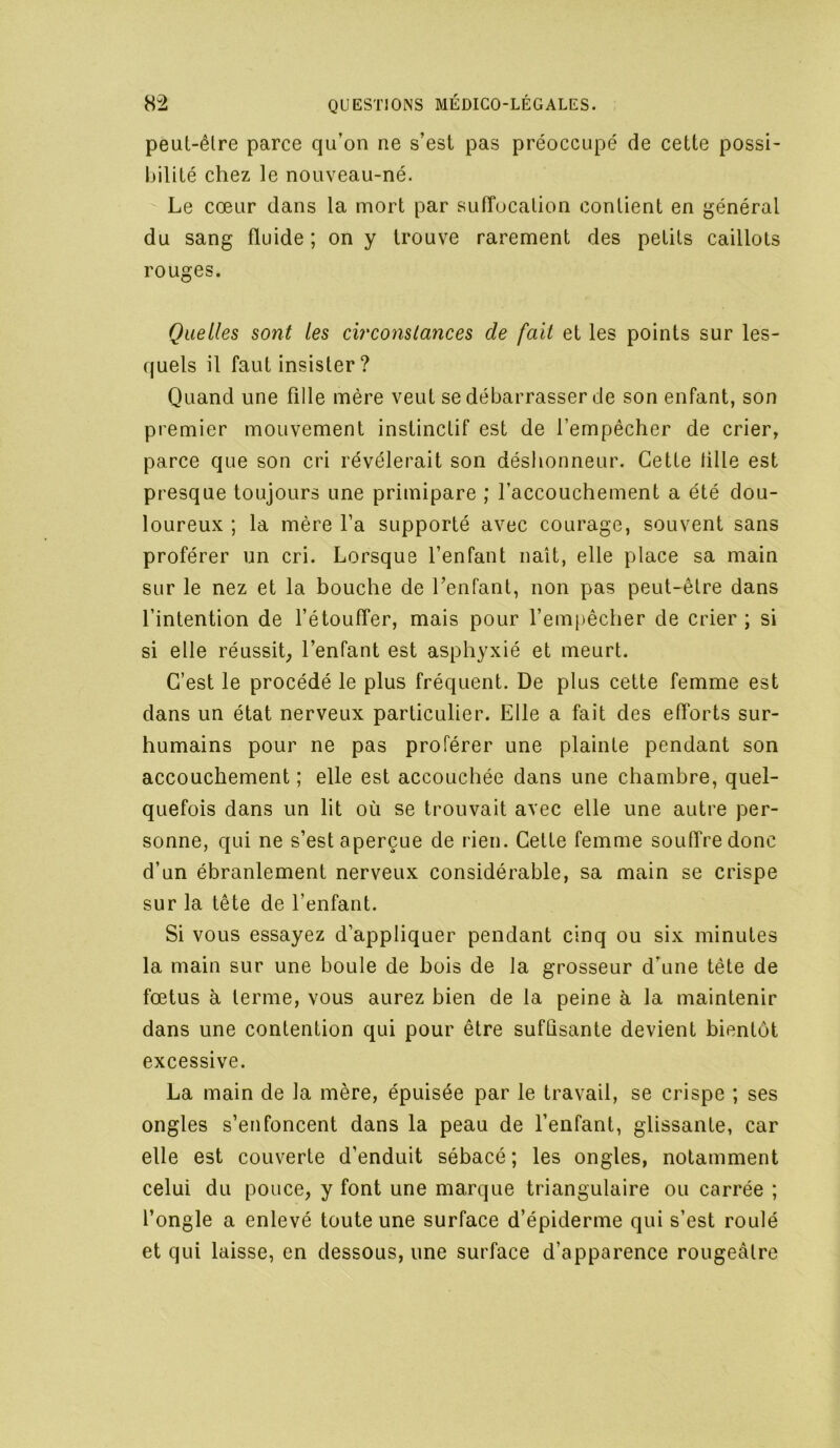 peul-êlre parce qu’on ne s’est pas préoccupé de cette possi- bilité chez le nouveau-né. Le cœur dans la mort par sufTucalion contient en j^énéral du sang fluide ; on y trouve rarement des petits caillots rouges. Quelles sont les circonstances de fait et les points sur les- quels il faut insister ? Quand une fille mère veut se débarrasser de son enfant, son premier mouvement instinctif est de l’empêcher de crier, parce que son cri révélerait son déshonneur. Cette tille est presque toujours une primipare ; l’accouchement a été dou- loureux ; la mère l’a supporté avec courage, souvent sans proférer un cri. Lorsque l’enfant naît, elle place sa main sur le nez et la houche de l’enfant, non pas peut-être dans l’intention de l’étouffer, mais pour l’empêcher de crier ; si si elle réussit; l’enfant est asphyxié et meurt. C’est le procédé le plus fréquent. De plus cette femme est dans un état nerveux particulier. Elle a fait des efforts sur- humains pour ne pas proférer une plainte pendant son accouchement ; elle est accouchée dans une chambre, quel- quefois dans un ht où se trouvait avec elle une autre per- sonne, qui ne s’est aperçue de rien. Cette femme souffre donc d’un ébranlement nerveux considérable, sa main se crispe sur la tête de l’enfant. Si vous essayez d’appliquer pendant cinq ou six minutes la main sur une boule de bois de la grosseur d’une tête de fœtus à terme, vous aurez bien de la peine à la maintenir dans une contention qui pour être sufûsante devient bientôt excessive. La main de la mère, épuisée par le travail, se crispe ; ses ongles s’enfoncent dans la peau de l’enfant, glissante, car elle est couverte d’enduit sébacé ; les ongles, notamment celui du pouce, y font une marque triangulaire ou carrée ; l’ongle a enlevé toute une surface d’épiderme qui s’est roulé et qui laisse, en dessous, une surface d’apparence rougeâtre