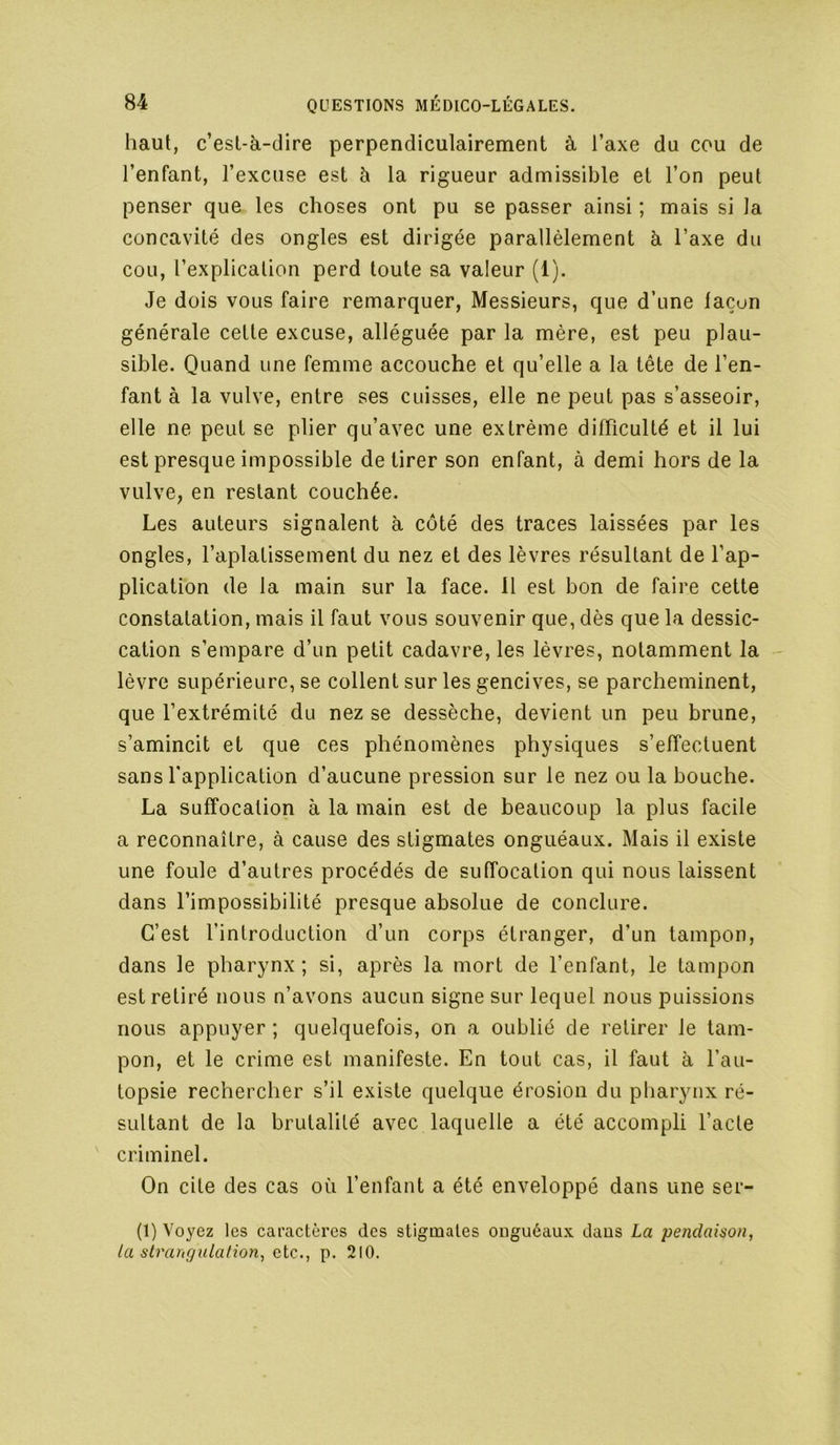 haut, c’est-à-dire perpendiculairement à l’axe du cou de l’enfant, l’excuse est à la rigueur admissible et l’on peut penser que les choses ont pu se passer ainsi ; mais si la concavité des ongles est dirigée parallèlement à l’axe du cou, l’explication perd toute sa valeur (1). Je dois vous faire remarquer, Messieurs, que d’une laçun générale cette excuse, alléguée par la mère, est peu plau- sible. Quand une femme accouche et qu’elle a la tête de l’en- fant à la vulve, entre ses cuisses, elle ne peut pas s’asseoir, elle ne peut se plier qu’avec une extrême difficulté et il lui est presque impossible de tirer son enfant, à demi hors de la vulve, en restant couchée. Les auteurs signalent à côté des traces laissées par les ongles, l’aplatissement du nez et des lèvres résultant de l’ap- plication de la main sur la face. 11 est bon de faire cette constatation, mais il faut vous souvenir que, dès que la dessic- cation s’empare d’un petit cadavre, les lèvres, notamment la lèvre supérieure, se collent sur les gencives, se parcheminent, que l’extrémité du nez se dessèche, devient un peu brune, s’amincit et que ces phénomènes physiques s’effectuent sans l’application d’aucune pression sur le nez ou la bouche. La suffocation à la main est de beaucoup la plus facile a reconnaître, à cause des stigmates onguéaux. Mais il existe une foule d’autres procédés de suffocation qui nous laissent dans l’impossibilité presque absolue de conclure. C’est l’introduction d’un corps étranger, d’un tampon, dans le pharynx ; si, après la mort de l’enfant, le tampon est retiré nous n’avons aucun signe sur lequel nous puissions nous appuyer ; quelquefois, on a oublié de retirer Je tam- pon, et le crime est manifeste. En tout cas, il faut à l’au- topsie rechercher s’il existe quelque érosion du pharynx ré- sultant de la brutalité avec laquelle a été accompli l’acte criminel. On cite des cas où l’enfant a été enveloppé dans une ser- ti) Voyez les caractères des stigmates onguéaux dans La pendaison, la strangulafio7i, clc., p. 210.
