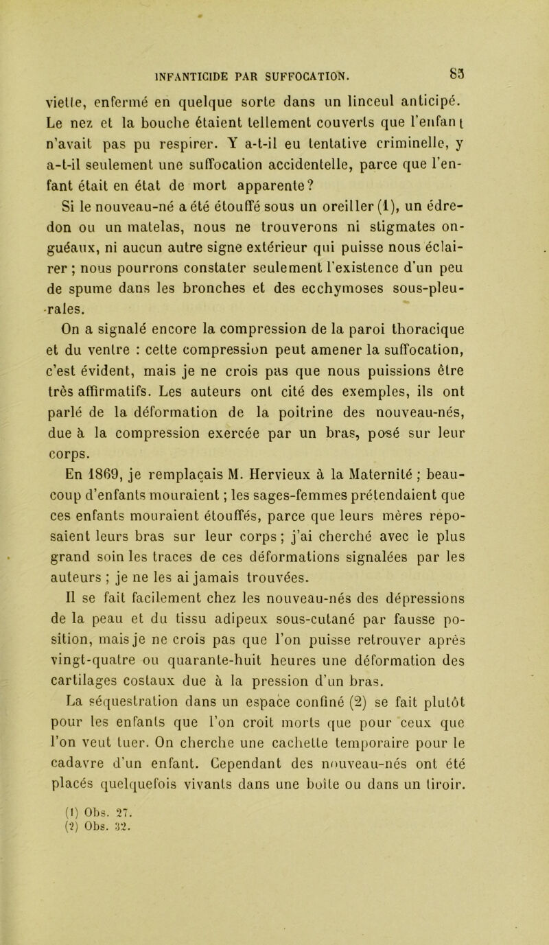 vielle, enfermé en quelque sorte dans un linceul anticipé. Le nez et la bouche étaient tellement couverts que l’enfan t n’avait pas pu respirer. Y a-t-il eu tentative criminelle, y a-t-il seulement une suffocation accidentelle, parce que l’en- fant était en état de mort apparente? Si le nouveau-né a été étouffé sous un oreiller (1), un édre- don ou un matelas, nous ne trouverons ni stigmates on- guéaux, ni aucun autre signe extérieur qui puisse nous éclai- rer ; nous pourrons constater seulement l’existence d’un peu de spume dans les bronches et des ecchymoses sous-pleu- -rales. On a signalé encore la compression de la paroi thoracique et du ventre : cette compression peut amener la suffocation, c’est évident, mais je ne crois pas que nous puissions être très affirmatifs. Les auteurs ont cité des exemples, ils ont parlé de la déformation de la poitrine des nouveau-nés, due à la compression exercée par un bras, pO'Sé sur leur corps. En 1869, je remplaçais M. Hervieux à la Maternité ; beau- coup d’enfants mouraient ; les sages-femmes prétendaient que ces enfants mouraient étouffés, parce que leurs mères repo- saient leurs bras sur leur corps; j’ai cherché avec le plus grand soin les traces de ces déformations signalées par les auteurs ; je ne les ai jamais trouvées. Il se fait facilement chez les nouveau-nés des dépressions de la peau et du tissu adipeux sous-cutané par fausse po- sition, mais je ne crois pas que l’on puisse retrouver après vingt-quatre ou quarante-huit heures une déformation des cartilages costaux due à la pression d’un bras. La séquestration dans un espace confiné (2) se fait plutôt pour tes enfants que l’on croit morts que pour ceux que l’on veut tuer. On cherche une cachette temporaire pour le cadavre d’un enfant. Cependant des nouveau-nés ont été placés quelquefois vivants dans une boîte ou dans un tiroir. (1) Obs. 27. (2) Obs. T2.