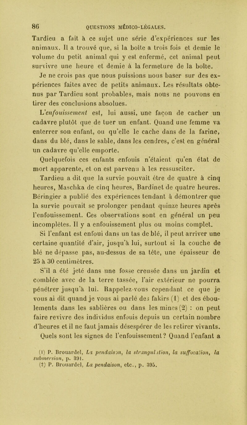 Tardieu a fait à ce sujet une série d’expériences sur les animaux. Il a trouvé que, si la boîte a trois fois et demie le volume du petit animal qui y est enfermé, cet animal peut survivre une heure et demie à la fermeture de la boîte. Je ne crois pas que nous puissions nous baser sur des ex- périences faites avec de petits animaux. Les résultats obte- nus par Tardieu sont probables, mais nous ne pouvons en tirer des conclusions absolues. h'enfouissement est, lui aussi, une façon de cacher un cadavre plutôt que de tuer un enfant. Quand une femme va enterrer son enfant, ou qu’elle le cache dans de la farine, dans du blé, dans le sable, dans les cendres, c’est en général un cadavre qu’elle emporte. Quelquefois ces enfants enfouis n’étaient qu’en état de mort apparente, et on est parvenu à les ressusciter. Tardieu a dit que la survie pouvait être de quatre à cinq heures, Maschka de cinq heures, Bardinet de quatre heures. Béringier a publié des expériences tendant à démontrer que la survie pouvait se prolonger pendant quinze heures après l’enfouissement. Ces observations sont en général un peu incomplètes. Il y a enfouissement plus ou moins complet. Si l’enfant est enfoui dans un tas de blé, il peut arriver une certaine quantité d’air, jusqu’à lui, surtout si la couche de blé ne dépasse pas, au-dessus de sa tête, une épaisseur de 25 à 30 centimètres. S’il a été jeté dans une fosse creusée dans un jardin et comblée avec de la terre tassée, l’air extérieur ne pourra pénétrer jusqu’à lui. Rappelez-vous cependant ce que je vous ai dit quand je vous ai parlé des fakirs (I) et des ébou- lements dans les sablières ou dans les mines (2) : on peut faire revivre des individus enfouis depuis un certain nombre d’heures et il ne faut jamais désespérer de les retirer vivants. Quels sont les signes de l’enfouissement? Quand l’enfant a (I) P. Brouardel, La pendaison, la sirangul dion, la suffocation, la submersion, p. 391. (•2) P. Brouardel, La pendaison, etc., p. 395.