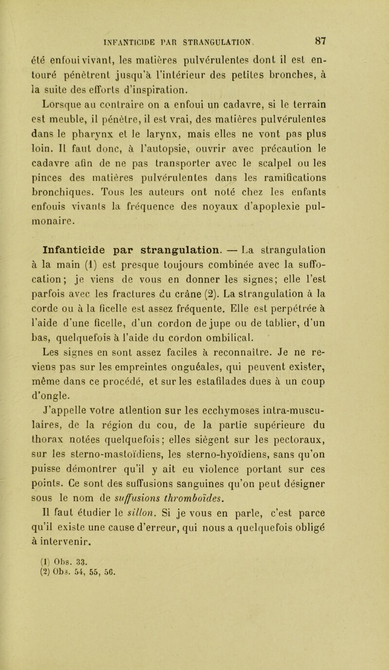 été enfoui vivant, les matières pulvérulentes dont il est en- touré pénètrent jusqu’à l’intérieur des petites bronches, à la suite des efforts d’inspiration. Lorsque au contraire on a enfoui un cadavre, si le terrain est meuble, il pénètre, il est vrai, des matières pulvérulentes dans le pharynx et le larynx, mais elles ne vont pas plus loin. Il faut donc, à l’autopsie, ouvrir avec précaution le cadavre afin de ne pas transporter avec le scalpel ouïes pinces des matières pulvérulentes dans les ramifications bronchiques. Tous les auteurs ont noté chez les enfants enfouis vivants la fréquence des noyaux d’apoplexie pul- monaire. Infanticide par strangulation. — La strangulation à la main (1) est presque toujours combinée avec la suffo- cation ; je viens de vous en donner les signes; elle l’est parfois avec les fractures du crâne (2). La strangulation à la corde ou à la ficelle est assez fréquente. Elle est perpétrée à l’aide d’une ficelle, d’un cordon de jupe ou de tablier, d’un bas, quelquefois à l’aide du cordon ombilical. Les signes en sont assez faciles à reconnaître. Je ne re- viens pas sur les empreintes onguéales, qui peuvent exister, même dans ce procédé, et sur les estafilades dues à un coup d’ongle. J’appelle votre attention sur les ecchymoses intra-muscu- laires, de la région du cou, de la partie supérieure du thorax notées quelquefois; elles siègent sur les pectoraux, sur les sterno-mastoïdiens, les sterno-hyoïdiens, sans qu’on puisse démontrer qu’il y ait eu violence portant sur ces points. Ce sont des suffusions sanguines qu’on peut désigner sous le nom de suffusions thromboïdes. Il faut étudier le sillon. Si je vous en parle, c’est parce qu’il existe une cause d’erreur, qui nous a quelquefois obligé à intervenir. (1) Obs. 33. (2) Obs. 54, 55, 5G.