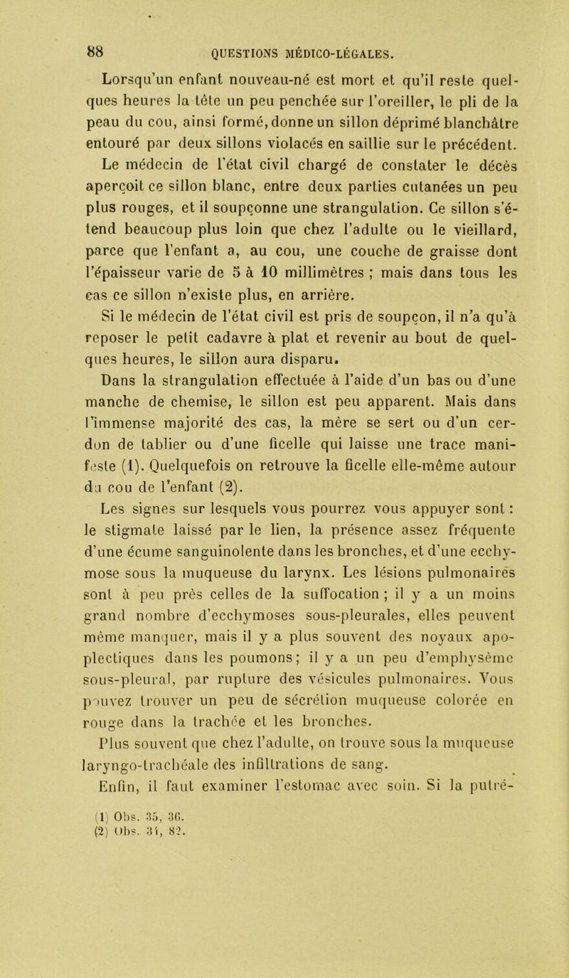 Lorsqu’un enfant nouveau-né est mort et qu’il reste quel- ques heures la tête un peu penchée sur l’oreiller, le pli de la peau du cou, ainsi formé, donne un sillon déprimé blanchâtre entouré par deux sillons violacés en saillie sur le précédent. Le médecin de l’état civil chargé de constater le décès aperçoit ce sillon blanc, entre deux parties cutanées un peu plus ronges, et il soupçonne une strangulation. Ce sillon s’é- tend beaucoup plus loin que chez l’adulte ou le vieillard, parce que l’enfant a, au cou, une couche de graisse dont l’épaisseur varie de 5 à 10 millimètres ; mais dans tous les cas ce sillon n’existe plus, en arrière. Si le médecin de l’état civil est pris de soupçon, il n’a qu’à reposer le petit cadavre à plat et revenir au bout de quel- ques heures, le sillon aura disparu. Dans la strangulation effectuée à l’aide d’un bas ou d’une manche de chemise, le sillon est peu apparent. Mais dans l’immense majorité des cas, la mère se sert ou d’un cer- don de tablier ou d’une ficelle qui laisse une trace mani- feste (1). Quelquefois on retrouve la ficelle elle-même autour du cou de l’enfant (2). Les signes sur lesquels vous pourrez vous appuyer sont : le stigmate laissé par le lien, la présence assez fréquente d’une écume sanguinolente dans les bronches, et d’une ecchy- mose sous la muqueuse du larynx. Les lésions pulmonaires sont à peu près celles de la suffocation ; il y a un moins grand nombre d’ecchymoses sous-pleurales, elles peuvent même manquer, mais il y a plus souvent des noyaux apo- plectiques dans les poumons; il y a un peu d’emph3^sèmc sous-pleural, par rupture des vésicules pulmonaires. Vous pouvez trouver un peu de sécrétion muqueuse colorée en rouge dans la trachée et les bronches. Plus souvent que chez l’adulte, on trouve sous la muqueuse laryngo-trachéale des infiltrations de sang. Enfin, il faut examiner l’estomac avec soin. Si la piUré- (1) 01)s. 35, 30. (2) Ol)S. 3'i, S-?.