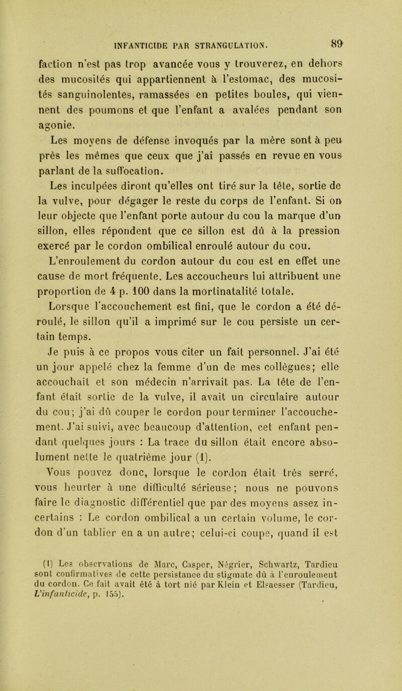 faction n’est pas trop avancée vous y trouverez, en dehors des mucosités qui appartiennent à, l’estomac, des mucosi- tés sanguinolentes, ramassées en petites boules, qui vien- nent des poumons et que l’enfant a avalées pendant son agonie. Les moyens de défense invoqués par la mère sont à peu près les mêmes que ceux que j’ai passés en revue en vous parlant de la suffocation. Les inculpées diront qu’elles ont tiré sur la tête, sortie de la vulve, pour dégager le reste du corps de l’enfant. Si on leur objecte que l’enfant porte autour du cou la marque d’un sillon, elles répondent que ce sillon est dû à la pression exercé par le cordon ombilical enroulé autour du cou. L’enroulement du cordon autour du cou est en effet une cause de mort fréquente. Les accoucheurs lui attribuent une proportion de 4 p. 100 dans la mortinatalité totale. Lorsque l’accouchement est fini, que le cordon a été dé- roulé, le sillon qu’il a imprimé sur le cou persiste un cer- tain temps. Je puis à ce propos vous citer un fait personnel. J’ai été un jour appelé chez la femme d’un de mes collègues; elle accouchait et son médecin n’arrivait pas. La tête de l’en- fant était sortie de la vulve, il avait un circulaire autour du cou; j’ai dû couper le cordon pour terminer l’accouche- ment. J’ai suivi, avec beaucoup d’attention, cet enfant pen- dant quelques jours : La trace du sillon était encore abso- lument nette le quatrième jour (1). Vous pouvez donc, lorsque le cordon était très serré, vous heurter à une difficulté sérieuse ; nous ne pouvons faire le diagnostic différentiel que par des moyens assez in- certains : Le cordon ombilical a un certain volume, le cor- don d’un tablier en a un autre; celui-ci coupe, quand il est (1) Les observations de Marc, Casper, Négrier, Schwartz, Tardieu sont confirmatives de cette persistanee du stigmate dù à l’euroulement du cordon. Ce fait avait été à tort nié par Klein et Elsaesser (Tardieu, Vinfanlicide, p. I5.^>).