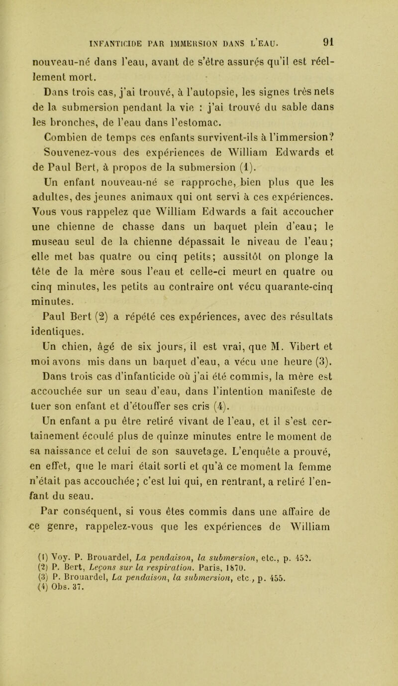 nouveau-né dans l’eau, avant de s’étre assurés qu’il est réel- lement mort. Dans trois cas, j’ai trouvé, à l’autopsie, les signes très nets de la submersion pendant la vie : j’ai trouvé du sable dans les bronches, de l’eau dans l’estomac. Combien de temps ces enfants survivent-ils à l’immersion? Souvenez-vous des expériences de William Edwards et de Paul Bert, à propos de la submersion (1). Un enfant nouveau-né se rapproche, bien plus que les adultes, des jeunes animaux qui ont servi à ces expériences. Vous vous rappelez que William Edwards a fait accoucher une chienne de chasse dans un baquet plein d’eau; le museau seul de la chienne dépassait le niveau de l’eau ; elle met bas quatre ou cinq petits; aussitôt on plonge la tête de la mère sous l’eau et celle-ci meurt en quatre ou cinq minutes, les petits au contraire ont vécu quarante-cinq minutes. Paul Bert (2) a répété ces expériences, avec des résultats identiques. Un chien, âgé de six jours, il est vrai, que M. Vibert et moi avons mis dans un baquet d’eau, a vécu une heure (3). Dans trois cas d’infanticide où j’ai été commis, la mère est accouchée sur un seau d’eau, dans l’intention manifeste de tuer son enfant et d’étouffer ses cris (4). Un enfant a pu être retiré vivant de l’eau, et il s’est cer- tainement écoulé plus de quinze minutes entre le moment de sa naissance et celui de son sauvetage. L’enquête a prouvé, en effet, que le mari était sorti et qu’à ce moment la femme n’était pas accouchée; c’est lui qui, en rentrant, a retiré l’en- fant du seau. Par conséquent, si vous êtes commis dans une affaire de ee genre, rappelez-vous que les expériences de William (I) Voy. P. Brouardel, La pendaison, la submersion, etc., p. 45?. (?) P. Bert, Leçons sur la respiration. Paris, 187Ü. (3) P. Brouardel, La pendaison, la submersion, etc., p. 455.