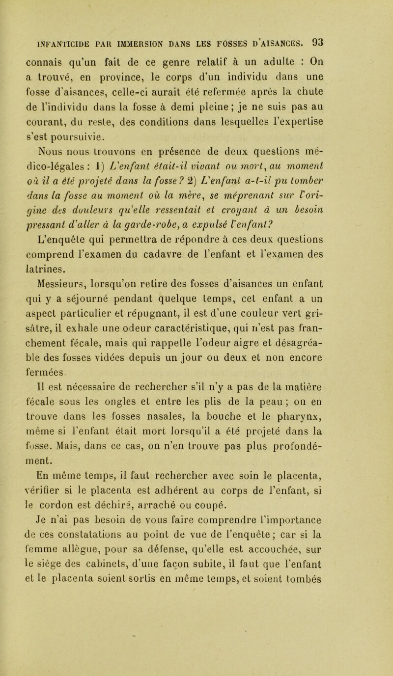 connais qu’un fait de ce genre relatif à un adulte : On a trouvé, en province, le corps d’un individu dans une fosse d’aisances, celle-ci aurait été refermée après la chute de l’individu dans la fosse à demi pleine ; je ne suis pas au courant, du reste, des conditions dans lesquelles l’expertise s’est poursuivie. Nous nous trouvons en présence de deux questions mé- dico-légales : 1) L'enfant était-il vioant ou mort^au moment où il a été projeté dans la fosse ? 2) L'enfant a-t-il pu tomber dans la fosse au moment où la mère, se méprenant sur l'ori- gine des douleurs qu'elle ressentait et croyant à un besoin pressant d'aller à la garde-robe, a expulsé l'enfant? L’enquête qui permettra de répondre à ces deux questions comprend l’examen du cadavre de l’enfant et l’examen des latrines. Messieurs, lorsqu’on retire des fosses d’aisances un enfant qui y a séjourné pendant quelque temps, cet enfant a un aspect particulier et répugnant, il est d’une couleur vert gri- sâtre, il exhale une odeur caractéristique, qui n’est pas fran- chement fécale, mais qui rappelle l’odeur aigre et désagréa- ble des fosses vidées depuis un jour ou deux et non encore fermées. Il est nécessaire de rechercher s’il n’y a pas de la matière fécale sous les ongles et entre les plis de la peau ; on en trouve dans les fosses nasales, la bouche et le pharynx, même si l’enfant était mort lorsqu’il a été projeté dans la fusse. Mais, dans ce cas, on n’en trouve pas plus profondé- ment. En même temps, il faut rechercher avec soin le placenta, vérifier si le placenta est adhérent au corps de l’enfant, si le cordon est déchiré, arraché ou coupé. Je n’ai pas besoin de vous faire comprendre l’importance de ces constatations au point de vue de l’enquête; car si la femme allègue, pour sa défense, qu’elle est accouchée, sur le siège des cabinets, d’une façon subite, il faut que l’enfant et le placenta soient sortis en même temps, et soient tombés