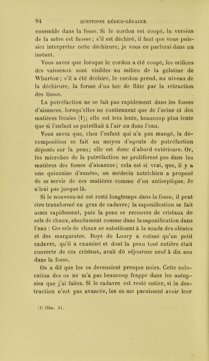 ensemble dans la fosse. Si le cordon est coupe, la version de la mère est fausse; s’il est déchiré, il faut que vous puis- siez interpréter cette déchirure, je vous en parlerai dans un instant. Vous savez que lorsque le cordon a été coupé, les oriûces des vaisseaux sont visibles au milieu de la gélatine de Wharton ; s’il a été déchiré, le cordon prend, au niveau de la déchirure, la forme d’un bec de flûte par la rétraction des tissus. La putréfaction ne se fait pas rapidement dans les fosses d’aisances, lorsqu’elles ne contiennent que de l’urine et des matières fécales (1); elle est très lente, beaucoup plus lente que si l’enfant se putréfiait à l’air ou dans l’eau. Vous savez que, chez l’enfant qui n’a pas mangé, la dé- composition se fait au moyen d’agents de putréfaction déposés sur la peau; elle est donc d’abord extérieure. Or, les microbes de la putréfaction ne prolifèrent pas dans les matières des fosses d’aisances; cela est si vrai, que, il y a une quinzaine d’années, un médecin autrichien a proposé de se servir de ces matières comme d’un antiseptique. Je n’irai pas jusque-là. Si le nouveau-né est resté longtemps dans la fosse, il peut être transformé en gras de cadavre; la saponification se fait assez rapidement, puis la peau se recouvre de cristaux de sels de chaux, absolument comme dans la saponification dans l’eau : Ces sels de chaux se substituent à la soude des oléates et des margarates. Boys de Loury a estimé qu’un petit cadavre, qu’il a examiné et dont la peau tout entière était couverte de ces cristaux, avait dû séjourner neuf à dix ans dans la fosse. On a dit que les os devenaient presque noirs. Cette colo- ration des os ne m’a pas beaucoup frappé dans les autop- sies que j’ai faites. Si le cadavre est resté entier, si la des- truction n’est pas avancée, les os me paraissent avoir leur