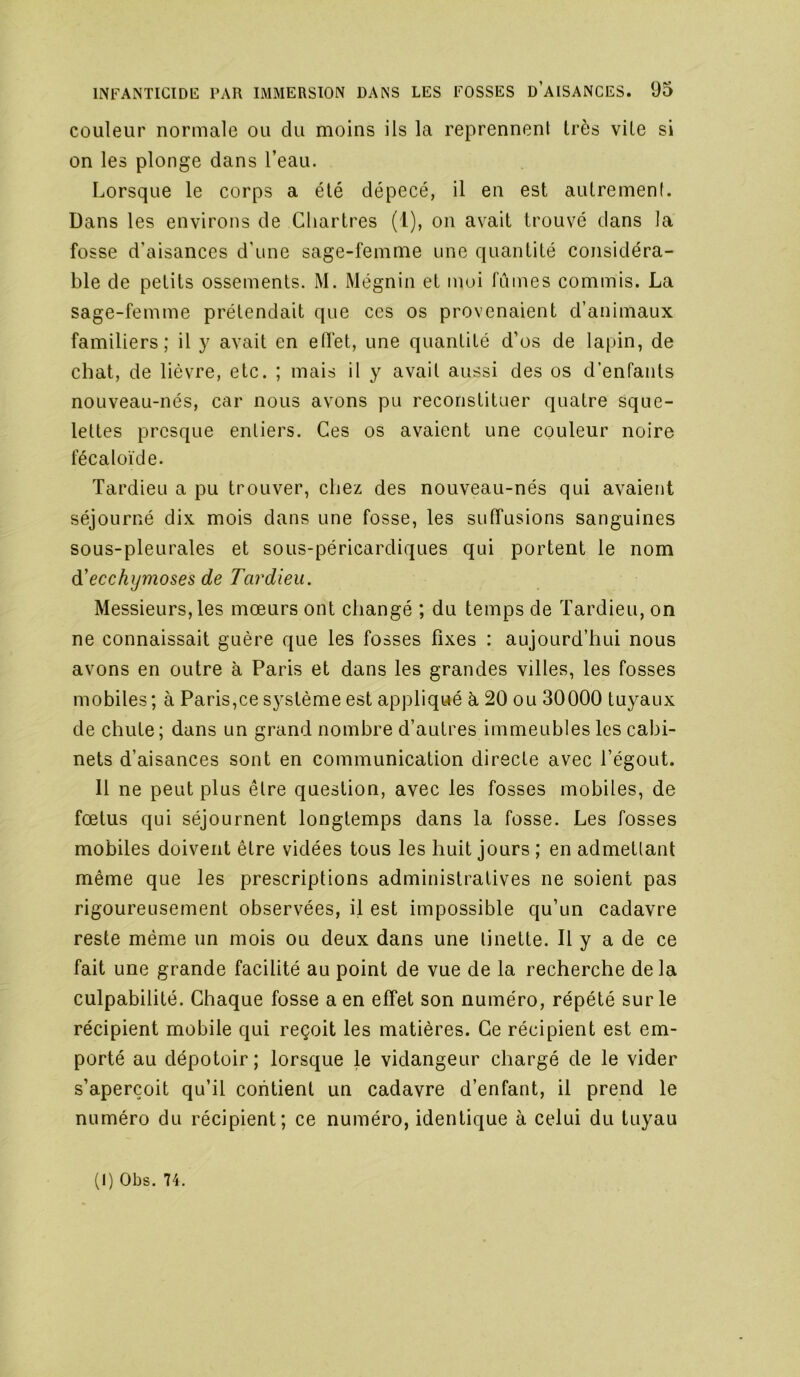 couleur normale ou du moins ils la reprennent très vite si on les plonge dans l’eau. Lorsque le corps a été dépecé, il en est autremenf. Dans les environs de Chartres (1), on avait trouvé dans la fosse d’aisances d’une sage-femme une quantité considéra- ble de petits ossements. M. Mégnin et mui fûmes commis. La sage-femme prétendait que ces os provenaient d’animaux familiers; il y avait en edet, une quantité d’os de lapin, de chat, de lièvre, etc. ; mais il y avait aussi des os d’enfants nouveau-nés, car nous avons pu reconstituer quatre sque- lettes presque entiers. Ces os avaient une couleur noire fécaloïde. Tardieu a pu trouver, chez des nouveau-nés qui avaient séjourné dix mois dans une fosse, les suffusions sanguines sous-pleurales et sous-péricardiques qui portent le nom di ecchymoses de Tardieu. Messieurs, les mœurs ont changé ; du temps de Tardieu, on ne connaissait guère que les fosses fixes : aujourd’hui nous avons en outre à Paris et dans les grandes villes, les fosses mobiles; à Paris,ce système est appliqué à 20 ou 30000 tuyaux de chute; dans un grand nombre d’autres immeubles les cabi- nets d’aisances sont en communication directe avec l’égout. Il ne peut plus être question, avec les fosses mobiles, de fœtus qui séjournent longtemps dans la fosse. Les fosses mobiles doivent être vidées tous les huit jours ; en admetlant même que les prescriptions administratives ne soient pas rigoureusement observées, il est impossible qu’un cadavre reste même un mois ou deux dans une tinette. Il y a de ce fait une grande facilité au point de vue de la recherche delà culpabilité. Chaque fosse a en effet son numéro, répété sur le récipient mobile qui reçoit les matières. Ce récipient est em- porté au dépotoir ; lorsque le vidangeur chargé de le vider s’aperçoit qu’il contient un cadavre d’enfant, il prend le numéro du récipient; ce numéro, identique à celui du tuyau