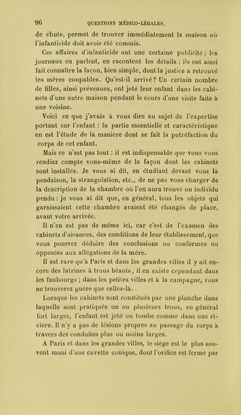 <ie chule, permet de trouver immédiatement la maison où l’infanticide doit avoir été commis. Ces affaires d’infanticide ont une certaine piiMicité ; les journaux en parlent, en racontent les détails ; ils ont ainsi fait connaître la façon, bien simple, dont la justice a retrouvé les mères coupables. Qu’est-il arrivé? Un certain nombre de filles, ainsi prévenues, ont jeté leur enfant dans les cabi- nets d’une autre maison pendant le cours d’une visite faite à une voisine. Voici ce que j’avais à vous dire au sujet de l’expertise portant sur l’enfant : la partie essentielle et caractéristique en est l’étude de la manière dont se fait la putréfaction du corps de cet enfant. Mais ce n’est pas tout : il est indispensable que vous vous rendiez compte vous-même de la façon dont les cabinets sont installés. Je vous ai dit, en étudiant devant vous la pendaison, la strangulation, etc., de ne pas vous charger de la description de la chambre où l’on aura trouvé un individu pendu : je vous ai dit que, en général, tous les objets qui garnissaient cette chambre avaient été changés de place, avant votre arrivée. Il n’en est pas de même ici, car c’est de l’examen des cabinets d’aisances, des conditions de leur établissement, que vous pourrez déduire des conclusions ou conformes ou opposées aux allégations de la mère. Il est rare qu’à Paris et dans les grandes villes il y ait en- core des latrines à trous béants, il en existe cependant dans les faubourgs ; dans les petites villes et à la campagne, vous ne trouverez guère que celles-là. Lorsque les cabinets sont constitués par une planche dans laquelle sont pratiqués un ou plusieurs trous, en général fort larges, l’enfant est jeté ou tombe comme dans une ri- vière. Il n’y a pas de lésions propres au passage du corps à travers des conduites plus ou moins larges. A Paris et dans les grandes villes, le siège est le plus sou- vent muni d’une cuvette conique, dont l’oritice est fermé par
