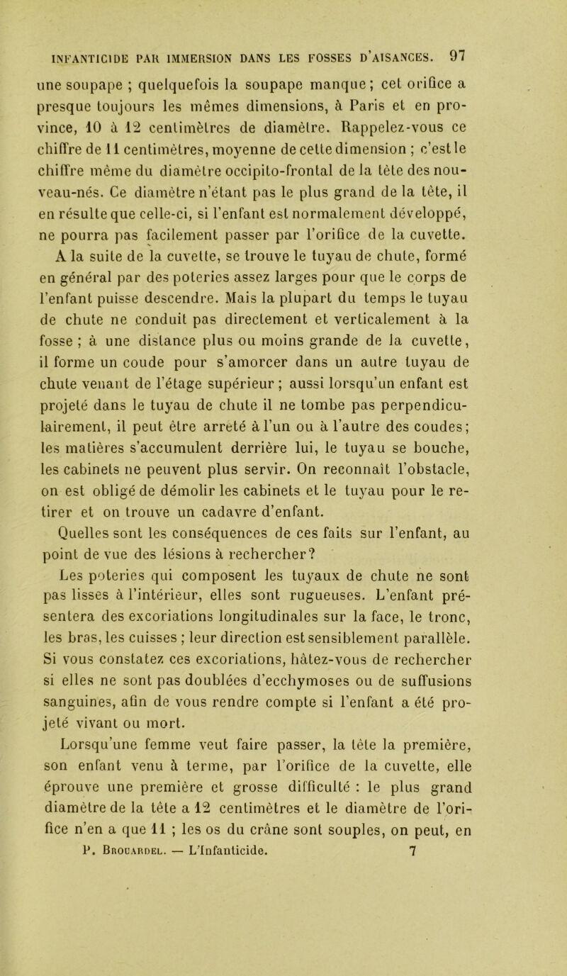 une soupape ; quelquefois la soupape manque; cet oriûce a presque toujours les mêmes dimensions, à Paris et en pro- vince, 10 ù, 12 centimètres de diamètre. Rappelez-vous ce cliilîre de 11 centimètres, moyenne de cette dimension ; c’est le chiffre même du diamètre occipito-frontal de la tète des nou- veau-nés. Ce diamètre n’étant pas le plus grand de la tète, il en résulte que celle-ci, si l’enfant est normalement développé, ne pourra pas facilement passer par l’oriûce de la cuvette. A la suite de la cuvette, se trouve le tuyau de chute, formé en général par des poteries assez larges pour que le corps de l’enfant puisse descendre. Mais la plupart du temps le tuyau de chute ne conduit pas directement et verticalement à la fosse ; à une distance plus ou moins grande de la cuvette, il forme un coude pour s’amorcer dans un autre tuyau de chute venant de l’étage supérieur ; aussi lorsqu’un enfant est projeté dans le tuyau de chute il ne tombe pas perpendicu- lairement, il peut être arreté à l’un ou à l’autre des coudes; les matières s’accumulent derrière lui, le tuyau se bouche, les cabinets ne peuvent plus servir. On reconnaît l’obstacle, on est obligé de démolir les cabinets et le tuyau pour le re- tirer et on trouve un cadavre d’enfant. Quelles sont les conséquences de ces faits sur l’enfant, au point de vue des lésions à rechercher? Les poteries qui composent les tuyaux de chute ne sont pas lisses à l’intérieur, elles sont rugueuses. L’enfant pré- sentera des excoriations longitudinales sur la face, le tronc, les bras, les cuisses ; leur direction est sensiblement parallèle. Si vous constatez ces excoriations, hâtez-vous de rechercher si elles ne sont pas doublées d’ecchymoses ou de suffusions sanguines, aQn de vous rendre compte si l’enfant a été pro- jeté vivant ou mort. Lorsqu’une femme veut faire passer, la tête la première, son enfant venu à terme, par Lorifice de la cuvette, elle éprouve une première et grosse difficulté : le plus grand diamètre de la tête a 12 centimètres et le diamètre de l’ori- fice n’en a que 11 ; les os du crâne sont souples, on peut, en P. Brouardel. — L'Infanticide. 7