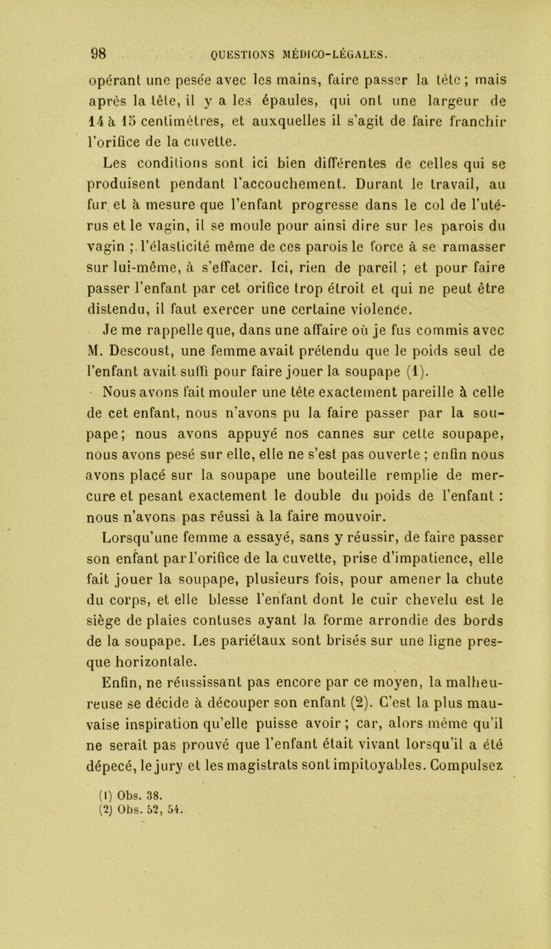 opérant une pesée avec les mains, faire passer la tète ; mais après la tête, U y a les épaules, qui ont une largeur de 14 à 15 centimètres, et auxquelles il s’agit de faire franchir l’oriûce de la cuvette. Les conditions sont ici bien différentes de celles qui se produisent pendant l’accouchement. Durant le travail, au fur et h mesure que l’enfant progresse dans le col de l’uté- rus et le vagin, il se moule pour ainsi dire sur les parois du vagin l’élasticité même de ces parois le force à se ramasser sur lui-même, à s’effacer. Ici, rien de pareil ; et pour faire passer l’enfant par cet orifice trop étroit et qui ne peut être distendu, il faut exercer une certaine violence. Je me rappelle que, dans une affaire où je fus commis avec M. Descoust, une femme avait prétendu que le poids seul de l’enfant avait suffi pour faire jouer la soupape (1). - Nous avons fait mouler une tête exactement pareille à celle de cet enfant, nous n’avons pu la faire passer par la sou- pape; nous avons appuyé nos cannes sur cette soupape, nous avons pesé sur elle, elle ne s’est pas ouverte ; enfin nous avons placé sur la soupape une bouteille remplie de mer- cure et pesant exactement le double du poids de l’enfant : nous n’avons pas réussi à la faire mouvoir. Lorsqu’une femme a essayé, sans y réussir, de faire passer son enfant par l’orifice de la cuvette, prise d’impatience, elle fait jouer la soupape, plusieurs fois, pour amener la chute du corps, et elle blesse l’enfant dont le cuir chevelu est le siège de plaies contuses ayant la forme arrondie des bords de la soupape. Les pariétaux sont brisés sur une ligne pres- que horizontale. Enfin, ne réussissant pas encore par ce moyen, la malheu- reuse se décide à découper son enfant (2). C’est la plus mau- vaise inspiration qu’elle puisse avoir ; car, alors même qu’il ne serait pas prouvé que l’enfant était vivant lorsqu’il a été dépecé, le jury et les magistrats sont impitoyables. Compulsez (1) Obs. 38. (2) Obs. 52, 54.