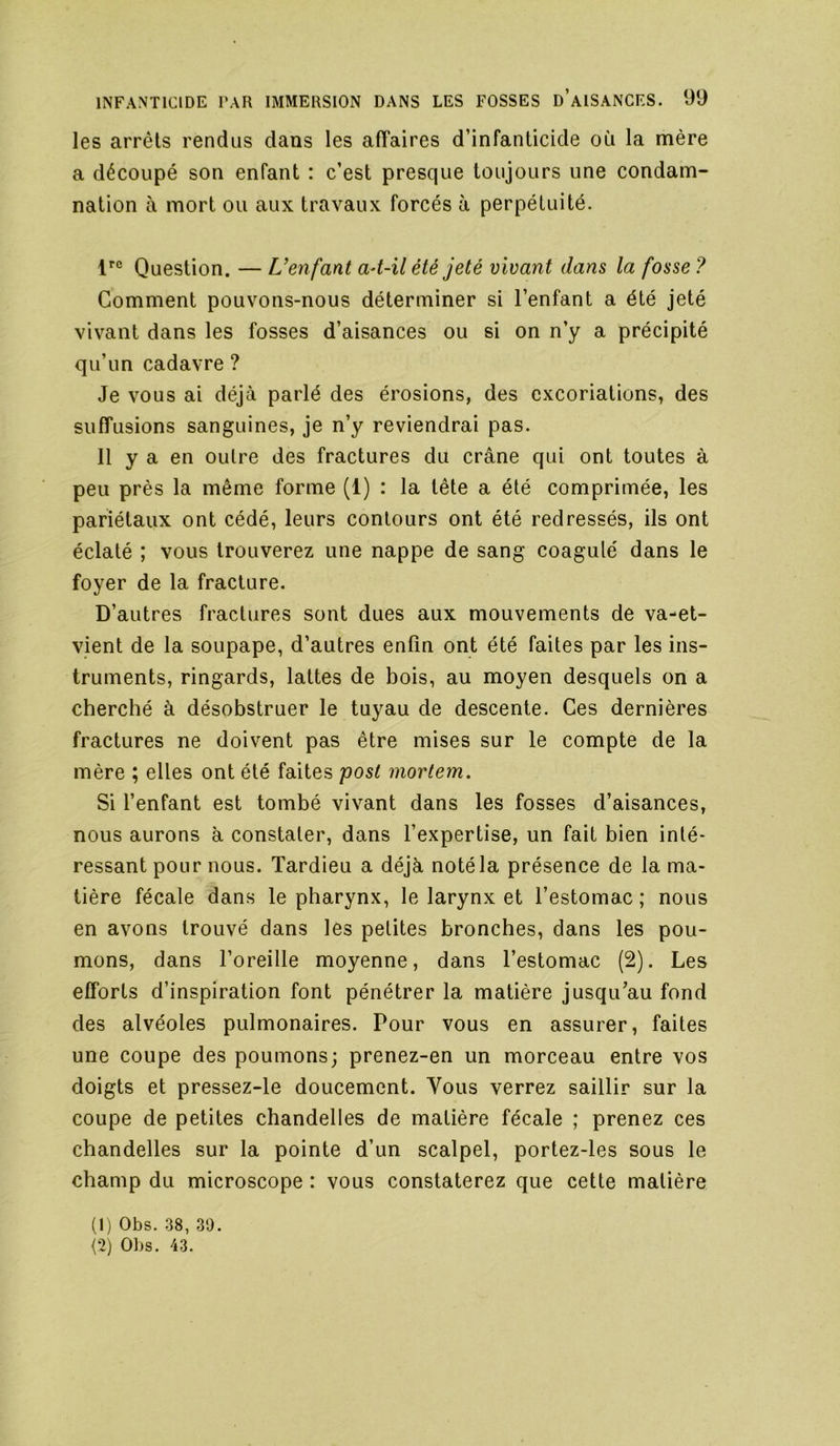 les arrêts rendus dans les affaires d’infanticide où la mère a découpé son enfant : c’est presque toujours une condam- nation à mort ou aux travaux forcés à perpétuité. Question. — Uenfant a4-il été jeté vivant dans la fosse ? Comment pouvons-nous déterminer si l’enfant a été jeté vivant dans les fosses d’aisances ou si on n’y a précipité qu’un cadavre ? Je vous ai déjà parlé des érosions, des excoriations, des suffusions sanguines, je n’y reviendrai pas. 11 y a en outre des fractures du crâne qui ont toutes à peu près la même forme (1) : la tête a été comprimée, les pariétaux ont cédé, leurs contours ont été redressés, ils ont éclaté ; vous trouverez une nappe de sang coagulé dans le foyer de la fracture. D’autres fractures sont dues aux mouvements de va-et- vient de la soupape, d’autres enfin ont été faites par les ins- truments, ringards, lattes de bois, au moyen desquels on a cherché à désobstruer le tuyau de descente. Ces dernières fractures ne doivent pas être mises sur le compte de la mère ; elles ont été faites post mortem. Si l’enfant est tombé vivant dans les fosses d’aisances, nous aurons à constater, dans l’expertise, un fait bien inté- ressant pour nous. Tardieu a déjà noté la présence de la ma- tière fécale dans le pharynx, le larynx et l’estomac ; nous en avons trouvé dans les petites bronches, dans les pou- mons, dans l’oreille moyenne, dans l’estomac (2). Les efforts d’inspiration font pénétrer la matière jusqu’au fond des alvéoles pulmonaires. Pour vous en assurer, faites une coupe des poumons; prenez-en un morceau entre vos doigts et pressez-le doucement. Vous verrez saillir sur la coupe de petites chandelles de matière fécale ; prenez ces chandelles sur la pointe d’un scalpel, portez-les sous le champ du microscope : vous constaterez que cette matière (1) Obs. 38, 30.