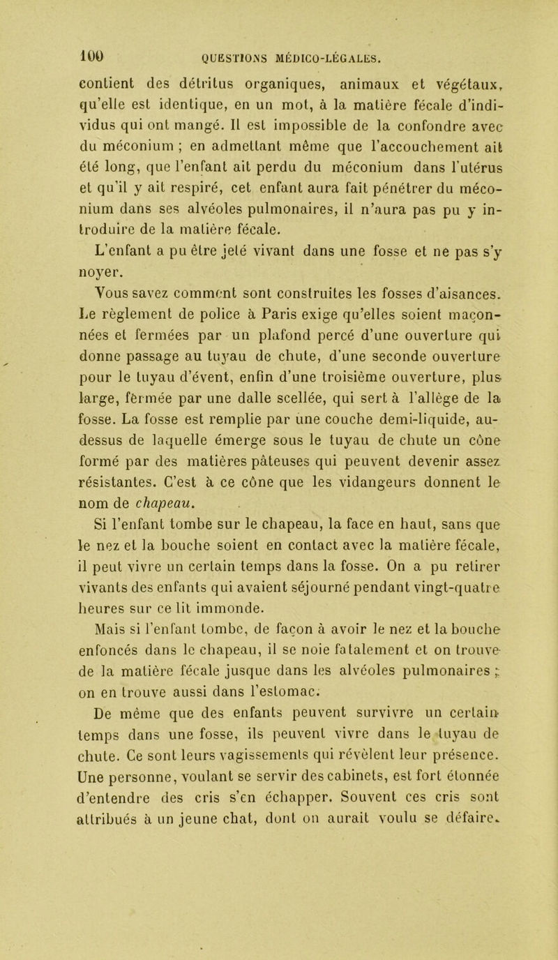 contient des détritus organiques, animaux et végétaux, qu’elle est identique, en un mot, à la matière fécale d’indi- vidus qui ont mangé. Il est impossible de la confondre avec du méconium ; en admettant même que l’accouchement ait été long, que l’enfant ait perdu du méconium dans l’utérus et qu’il y ait respiré, cet enfant aura fait pénétrer du méco- nium dans ses alvéoles pulmonaires, il n’aura pas pu y in- troduire de la matière fécale. L’enfant a pu être jeté vivant dans une fosse et ne pas s’y noyer. Yous savez comment sont construites les fosses d’aisances. Le règlement de police à Paris exige qu’elles soient maçon- nées et fermées par un plafond percé d’une ouverture qui donne passage au tuyau de chute, d’une seconde ouverture pour le tuyau d’évent, enfin d’une troisième ouverture, plus large, fêrmée par une dalle scellée, qui sert à l’allège de la fosse. La fosse est remplie par une couche demi-liquide, au- dessus de laquelle émerge sous le tuyau de chute un cône formé par des matières pâteuses qui peuvent devenir assez résistantes. C’est à ce cône que les vidangeurs donnent le nom de chapeau. Si l’enfant tombe sur le chapeau, la face en haut, sans que le nez et la bouche soient en contact avec la matière fécale, il peut vivre un certain temps dans la fosse. On a pu retirer vivants des enfants qui avaient séjourné pendant vingt-quatre heures sur ce lit immonde. Mais si l’enfant tombe, de façon à avoir le nez et la bouche enfoncés dans le chapeau, il se noie fatalement et on trouve de la matière fécale jusque dans les alvéoles pulmonaires ; on en trouve aussi dans l’estomac. De même que des enfants peuvent survivre un certain temps dans une fosse, ils peuvent vivre dans le tuyau de chute. Ce sont leurs vagissements qui révèlent leur présence. Une personne, voulant se servir des cabinets, est fort étonnée d’entendre des cris s’en échapper. Souvent ces cris sont attribués à un jeune chat, dont on aurait voulu se défaire.