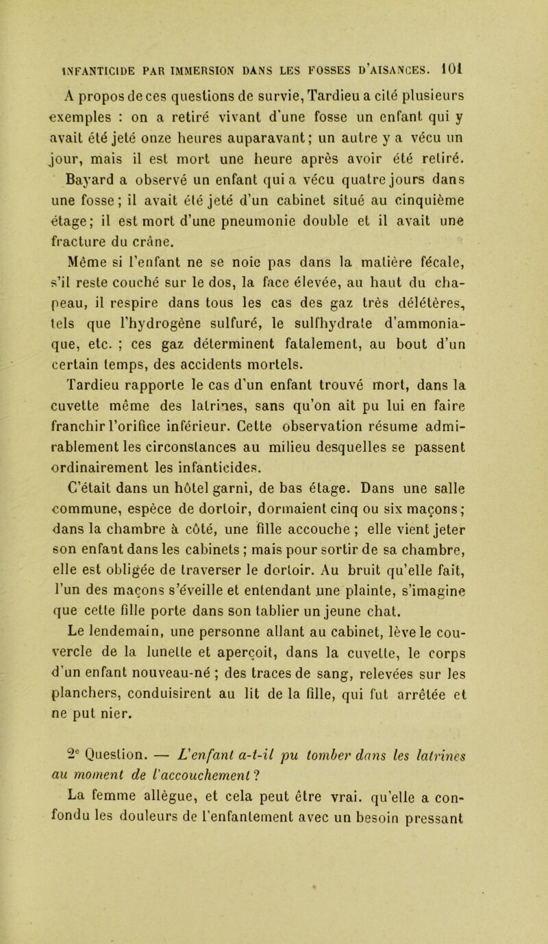 A propos de ces questions de survie, Tardieu a cité plusieurs exemples : on a retiré vivant d’une fosse un enfant qui y avait été jeté onze heures auparavant; un autre y a vécu un jour, mais il est mort une heure après avoir été retiré. Bayard a observé un enfant quia vécu quatre jours dans une fosse ; il avait été jeté d’un cabinet situé au cinquième étage; il est mort d’une pneumonie double et il avait une fracture du crâne. Même si l’enfant ne se noie pas dans la matière fécale, s’il reste couché sur le dos, la face élevée, au haut du cha- peau, il respire dans tous les cas des gaz très délétères, tels que l’hydrogène sulfuré, le sulfhydrate d’ammonia- que, etc. ; ces gaz déterminent fatalement, au bout d’un certain temps, des accidents mortels. Tardieu rapporte le cas d’un enfant trouvé mort, dans la cuvette même des latrines, sans qu’on ait pu lui en faire franchir l’orifice inférieur. Cette observation résume admi- rablement les circonstances au milieu desquelles se passent ordinairement les infanticides. C’était dans un hôtel garni, de bas étage. Dans une salle commune, espèce de dortoir, dormaient cinq ou six maçons; dans la chambre à côté, une fille accouche ; elle vient jeter son enfant dans les cabinets ; mais pour sortir de sa chambre, elle est obligée de traverser le dortoir. Au bruit qu’elle fait, l’un des maçons s’éveille et entendant une plainte, s’imagine que cette fille porte dans son tablier un jeune chat. Le lendemain, une personne allant au cabinet, lève le cou- vercle de la lunette et aperçoit, dans la cuvette, le corps d’un enfant nouveau-né ; des traces de sang, relevées sur les planchers, conduisirent au lit de la fille, qui fut arrêtée et ne put nier. 2® Question. — Venfant a-t-il pu tomber dans les latrines au moment de iaccouchement ? La femme allègue, et cela peut être vrai, qu’elle a con- fondu les douleurs de l’enfantement avec un besoin pressant