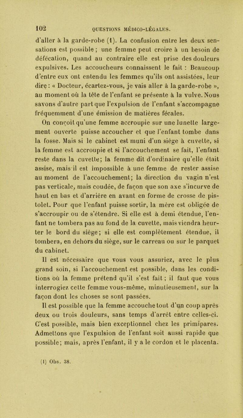 d’aller à la garde-robe (1). La confusion entre les deux sen- sations est possible ; une femme peut croire à un besoin de défécation, quand au contraire elle est prise des douleurs expulsives. Les accoucheurs connaissent le fait : Beaucoup d’entre eux ont entendu les femmes qu’ils ont assistées, leur dire : « Docteur, écartez-vous, je vais aller à la garde-robe », au moment où la tête de l’enfant se présente à la vulve. Nous savons d’autre part que l’expulsion de l’enfant s’accompagne fréquemment d’une émission de matières fécales. On conçoit qu’une femme accroupie sur une lunette large- ment ouverte puisse accoucher et que l’enfant tombe dans la fosse. Mais si le cabinet est muni d’un siège h cuvette, si la femme est accroupie et si l’accouchement se fait, l’enfant reste dans la cuvette; la femme dit d’ordinaire qu’elle était assise, mais il est impossible à une femme de rester assise au moment de l’accouchement; la direction du vagin n’est pas verticale^ mais coudée, de façon que son axe s’incurve de haut en bas et d’arrière en avant en forme de crosse de pis- tolet. Pour que l’enfant puisse sortir, la mère est obligée de s’accroupir ou de s’étendre. Si elle est à demi étendue, l’en- fant ne tombera pas au fond de la cuvette, mais viendra heur- ter le bord du siège; si elle est complètement étendue, il tombera, en dehors du siège, sur le carreau ou sur le parquet du cabinet. Il est nécessaire que vous vous assuriez, avec le plus grand soin, si l’accouchement est possible, dans les condi- tions où la femme prétend qu’il s’est fait ; il faut que vous interrogiez cette femme vous-même, minutieusement, sur la façon dont les choses se sont passées. Il est possible que la femme accouche tout d’un coup après deux ou trois douleurs, sans temps d’arrêt entre celles-ci. C’est possible, mais bien exceptionnel chez les primipares. Admettons que l’expulsion de l’enfant soit aussi rapide que possible; mais, après l’enfant, il y a le cordon et le placenta.