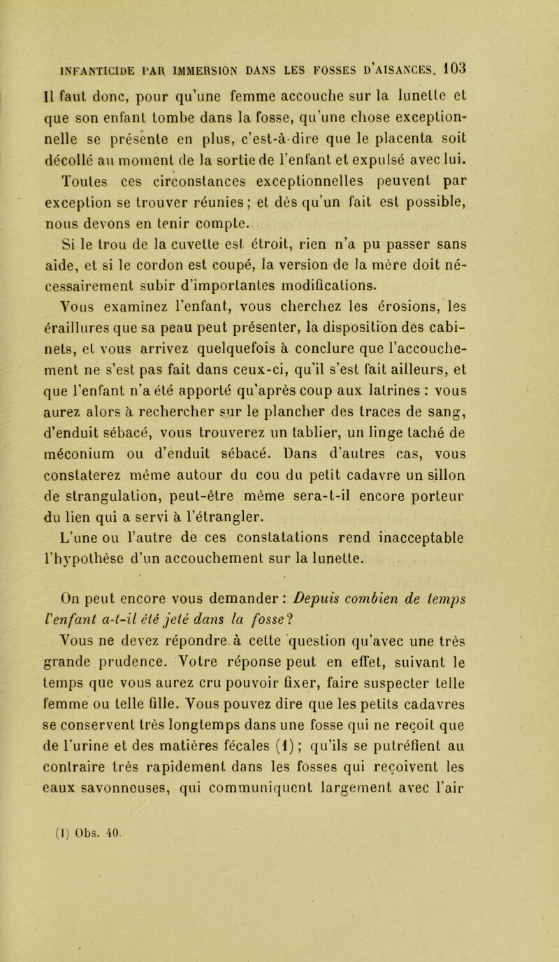 Il faut donc, pour qu’une femme accouche sur la lunette et que son enfant tombe dans la fosse, qu’une chose exception- nelle se présente en plus, c’est-à-dire que le placenta soit décollé au moment de la sortie de l’enfant et expulsé avec lui. t. Toutes ces circonstances exceptionnelles peuvent par exception se trouver réunies; et dès qu’un fait est possible, nous devons en tenir compte. Si le trou de la cuvette est étroit, rien n’a pu passer sans aide, et si le cordon est coupé, la version de la mère doit né- cessairement subir d’importantes modifications. Abolis examinez l’enfant, vous cherchez les érosions, les éraillures que sa peau peut présenter, la disposition des cabi- nets, et vous arrivez quelquefois à conclure que l’accouche- ment ne s’est pas fait dans ceux-ci, qu’il s’est fait ailleurs, et que l’enfant n’a été apporté qu’aprèscoup aux latrines : vous aurez alors à rechercher sur le plancher des traces de sang, d’enduit sébacé, vous trouverez un tablier, un linge taché de méconium ou d’enduit sébacé. Dans d’autres cas, vous constaterez même autour du cou du petit cadavre un sillon de strangulation, peut-être même sera-t-il encore porteur du lien qui a servi à l’étrangler. L’une ou l’autre de ces constatations rend inacceptable l’h5'pothèse d’un accouchement sur la lunette. On peut encore vous demander: Depuis combien de temps Venfant a-t-il été jeté dans la fosse? Vous ne devez répondre, à celte question qu’avec une très grande prudence. Votre réponse peut en effet, suivant le temps que vous aurez cru pouvoir fixer, faire suspecter telle femme ou telle fille. Vous pouvez dire que les petits cadavres se conservent très longtemps dans une fosse qui ne reçoit que de l’urine et des matières fécales (1) ; qu’ils se putréfient au contraire très rapidement dans les fosses qui reçoivent les eaux savonneuses, qui communiquent largement avec l’air