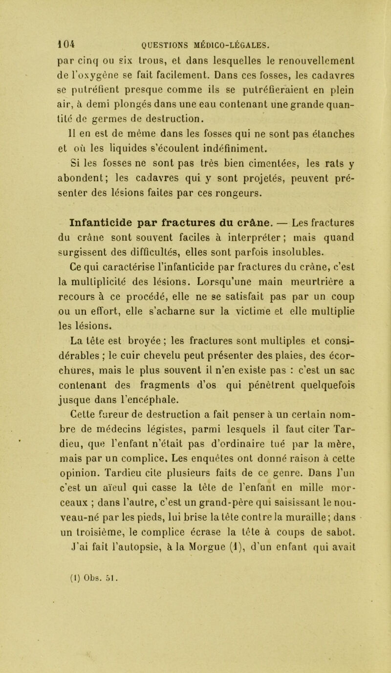 par cinq ou six trous, et dans lesquelles le renouvellement de l’oxygène se fait facilement. Dans ces fosses, les cadavres se putréfient presque comme ils se putréfieraient en plein air, à demi plongés dans une eau contenant une grande quan- tité de germes de destruction. 11 en est de même dans les fosses qui ne sont pas étanches et où les liquides s’écoulent indéfiniment. Si les fosses ne sont pas très bien cimentées, les rats y abondent; les cadavres qui y sont projetés, peuvent pré- senter des lésions faites par ces rongeurs. Infanticide par fractures du crâne. — Les fractures du crâne sont souvent faciles à interpréter ; mais quand surgissent des difficultés, elles sont parfois insolubles. Ce qui caractérise l’infanticide par fractures du crâne, c’est la multiplicité des lésions. Lorsqu’une main meurtrière a recours à ce procédé, elle ne se satisfait pas par un coup ou un effort, elle s’acharne sur la victime et elle multiplie les lésions. La tête est broyée ; les fractures sont multiples et consi- dérables ; le cuir chevelu peut présenter des plaies, des écor- chures, mais le plus souvent il n’en existe pas : c’est un sac contenant des fragments d’os qui pénètrent quelquefois jusque dans l’encéphale. Cette fureur de destruction a fait penser à un certain nom- bre de médecins légistes, parmi lesquels il faut citer Tar- dieu, que l’enfant n’était pas d’ordinaire tué par la mère, mais par un complice. Les enquêtes ont donné raison à cette opinion. Tardieu cite plusieurs faits de ce genre. Dans l’un c’est un aïeul qui casse la tête de l’enfant en mille mor- ceaux ; dans l’autre, c’est un grand-père qui saisissant le nou- veau-né par les pieds, lui brise la tête contre la muraille ; dans un troisième, le complice écrase la tête à coups de sabot. J’ai fait l’autopsie, à la Morgue (1), d’un enfant qui avait
