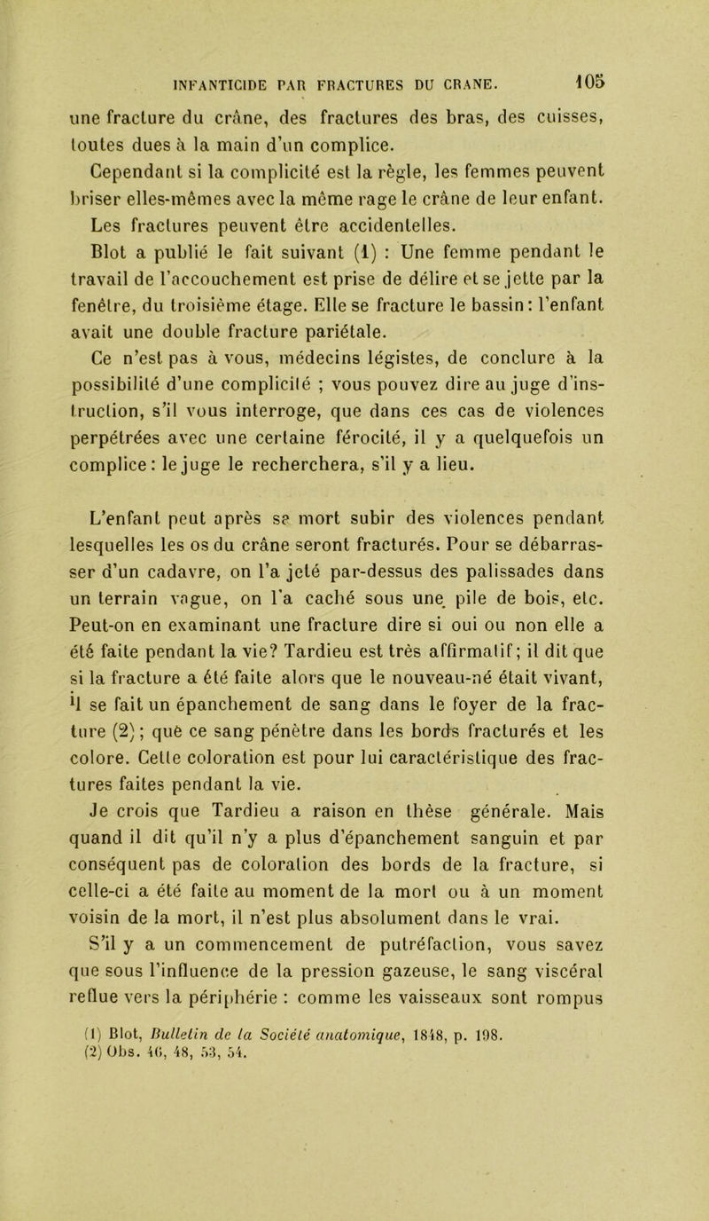 une fracture du crâne, des fractures des bras, des cuisses, toutes dues à la main d’un complice. Cependant si la complicité est la règle, les femmes peuvent briser elles-mêmes avec la même rage le crâne de leur enfant. Les fractures peuvent être accidentelles. Blot a publié le fait suivant (1) : Une femme pendant le travail de l’accouchement est prise de délire et se jette par la fenêtre, du troisième étage. Elle se fracture le bassin: l’enfant avait une double fracture pariétale. Ce n’est pas à vous, médecins légistes, de conclure à la possibilité d’une complicité ; vous pouvez dire au juge d’ins- truction, s’il vous interroge, que dans ces cas de violences perpétrées avec une certaine férocité, il y a quelquefois un complice: le juge le recherchera, s’il y a lieu. L’enfant peut après s? mort subir des violences pendant lesquelles les os du crâne seront fracturés. Pour se débarras- ser d’un cadavre, on l’a jeté par-dessus des palissades dans un terrain vague, on l'a caché sous une, pile de hois, etc. Peut-on en examinant une fracture dire si oui ou non elle a été faite pendant la vie? Tardieu est très affirmatif ; il dit que si la fracture a été faite alors que le nouveau-né était vivant, h se fait un épanchement de sang dans le foyer de la frac- ture (2) ; que ce sang pénètre dans les bords fracturés et les colore. Celle coloration est pour lui caractéristique des frac- tures faites pendant la vie. Je crois que Tardieu a raison en thèse générale. Mais quand il dit qu’il n’y a plus d’épanchement sanguin et par conséquent pas de coloration des bords de la fracture, si celle-ci a été faite au moment de la mort ou à un moment voisin de la mort, il n’est plus absolument dans le vrai. S’il y a un commencement de putréfaction, vous savez que sous l’influence de la pression gazeuse, le sang viscéral reflue vers la péri[)hérie : comme les vaisseaux sont rompus (1) Blot, Bullelin de la Société anatomique^ 18i8, p. 198. (2) Obs. 4(), 48, .>3, 54.