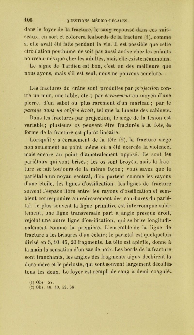 dans le foyer de la fracture, le sang repoussé dans ces vais- seaux, en sort et colorera les bords de la fracture (1), comme si elle avait été faite pendant la vie. Il est possible que cette circulation posthume ne soit pas aussi active chez les enfants nouveau-nés que chez les adultes, mais elle existe néanmoins. Le signe de Tardieu est bon, c’est un des meilleurs que nous ayons, mais s’il est seul, nous ne pouvons conclure. Les fractures du crâne sont produites par projection con- tre un mur, une table, etc. ; par écrasement au moyen d’une pierre, d’un sabot ou plus rarement d’un marteau; par le passage dans un orifice étroit^ tel que la lunette des cabinets. Dans les fractures par projection, le siège de la lésion est variable; plusieurs os peuvent être fracturés à la fois, Ja forme de la fracture est plutôt linéaire. Lorsqu’il y a écrasement de la tête (2), la fracture siège non seulement au point même où a été exercée la violence, mais encore au point diamétralement opposé. Ce sont les pariétaux qui sont brisés ; les os sont broyés, mais la frac- ture se fait toujours de la même façon; vous savez que le pariétal a un noyau central, d’où partent comme les rayons d’une étoile, les lignes d’ossification ; les lignes de fracture suivent l’espace libre entre les rayons d’ossification et sem- blent correspondre au redressement des courbures du parié- tal, le plus souvent la ligne primitive est interrompue subi- tement, une ligne transversale part à angle presque droit, rejoint une autre ligne d’ossification, qui se brise longitudi- nalement comme la première. L’ensemble de la ligne de fracture a les brisures d’un éclair ; le pariétal est quelquefois divisé en 5,10,15, 20 fragments. La tête est aplctie, donne à la main la sensation d’un sac de noix. Les bords de la fracture sont tranchants, les angles des fragments aigus déchirent la dure-mère et le périoste, qui sont souvent largement décollés tous les deux. Le foyer est rempli de sang à demi coagulé. (1) Obs. 5'). (2) übs. 40, 49, 52, 5G.
