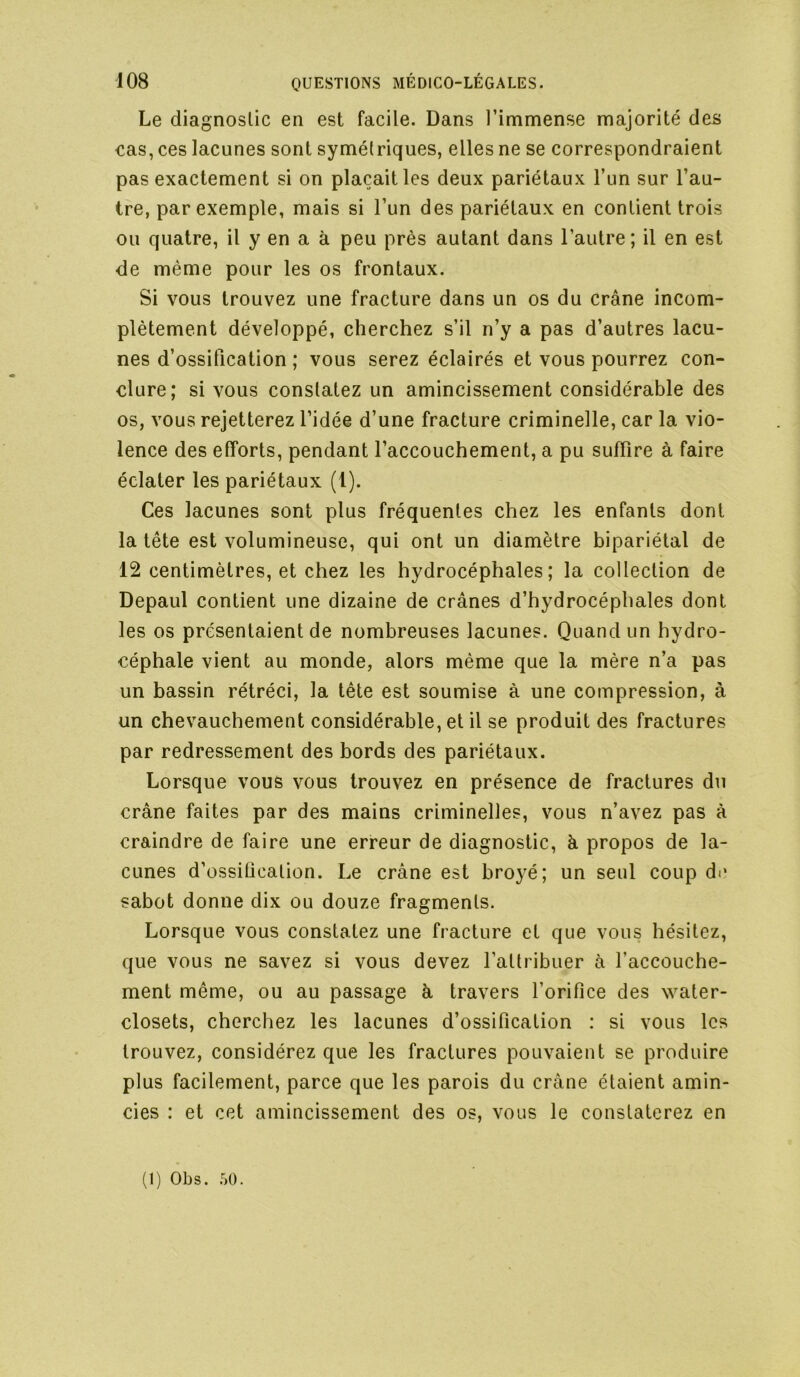 Le diagnostic en est facile. Dans l’immense majorité de£5 cas, ces lacunes sont symétriques, elles ne se correspondraient pas exactement si on plaçait les deux pariétaux l’un sur l’au- tre, par exemple, mais si l’un des pariétaux en contient trois ou quatre, il y en a à peu près autant dans l’autre ; il en est de même pour les os frontaux. Si vous trouvez une fracture dans un os du crâne incom- plètement développé, cherchez s’il n’y a pas d’autres lacu- nes d’ossitication ; vous serez éclairés et vous pourrez con- clure; si vous constatez un amincissement considérable des os, vous rejetterez l’idée d’une fracture criminelle, car la vio- lence des efforts, pendant l’accouchement, a pu suffire à faire éclater les pariétaux (l). Ces lacunes sont plus fréquentes chez les enfants dont la tête est volumineuse, qui ont un diamètre bipariétal de 12 centimètres, et chez les hydrocéphales; la collection de Depaul contient une dizaine de crânes d’hydrocéphales dont les os présentaient de nombreuses lacunes. Quand un hydro- céphale vient au monde, alors même que la mère n’a pas un bassin rétréci, la tête est soumise à une compression, à un chevauchement considérable, et il se produit des fractures par redressement des bords des pariétaux. Lorsque vous vous trouvez en présence de fractures du crâne faites par des mains criminelles, vous n’avez pas à craindre de faire une erreur de diagnostic, h propos de la- cunes d’ossiücation. Le crâne est broyé; un seul coup di‘ sabot donne dix ou douze fragments. Lorsque vous constatez une fracture et que vous hésitez, que vous ne savez si vous devez l’attribuer à l’accouche- ment même, ou au passage â travers l’orifice des water- closets, cherchez les lacunes d’ossification : si vous les trouvez, considérez que les fractures pouvaient se produire plus facilement, parce que les parois du crâne étaient amin- cies : et cet amincissement des os, vous le constaterez en