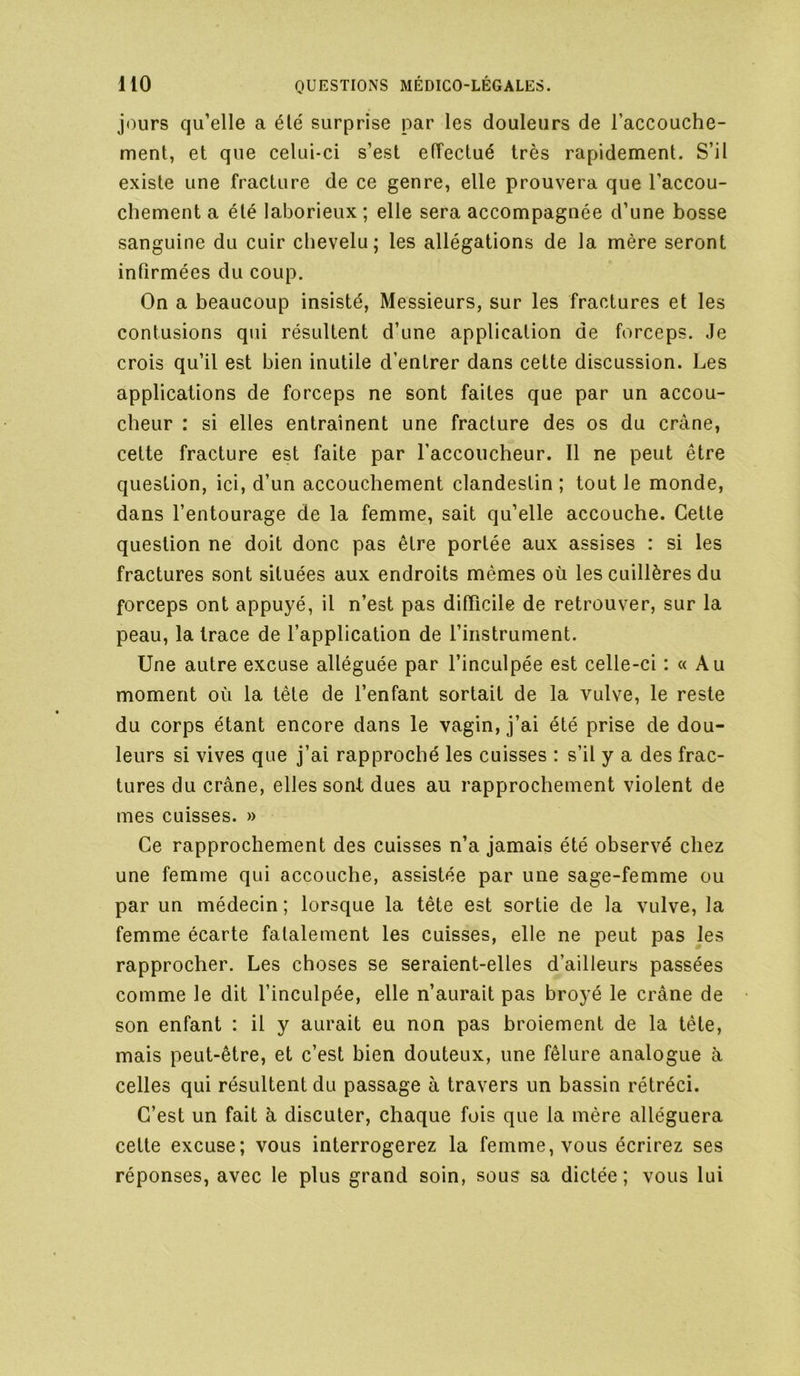 jours qu’elle a été surprise par les douleurs de l’accouche- ment, et que celui-ci s’est effectué très rapidement. S’il existe une fracture de ce genre, elle prouvera que l’accou- chement a été laborieux ; elle sera accompagnée d’une bosse sanguine du cuir chevelu; les allégations de la mère seront infirmées du coup. On a beaucoup insisté, Messieurs, sur les fractures et les contusions qui résultent d’une application de forceps. Je crois qu’il est bien inutile d’entrer dans cette discussion. Les applications de forceps ne sont faites que par un accou- cheur : si elles entraînent une fracture des os du crâne, cette fracture est faite par l’accoucheur. Il ne peut être question, ici, d’un accouchement clandestin ; tout le monde, dans l’entourage de la femme, sait qu’elle accouche. Cette question ne doit donc pas être portée aux assises : si les fractures sont situées aux endroits mêmes où les cuillères du forceps ont appuyé, il n’est pas difficile de retrouver, sur la peau, la trace de l’application de l’instrument. Une autre excuse alléguée par l’inculpée est celle-ci : « Au moment où la tête de l’enfant sortait de la vulve, le reste du corps étant encore dans le vagin, j’ai été prise de dou- leurs si vives que j’ai rapproché les cuisses : s’il y a des frac- tures du crâne, elles sont dues au rapprochement violent de mes cuisses. » Ce rapprochement des cuisses n’a jamais été observé chez une femme qui accouche, assistée par une sage-femme ou par un médecin ; lorsque la tête est sortie de la vulve, la femme écarte fatalement les cuisses, elle ne peut pas les rapprocher. Les choses se seraient-elles d’ailleurs passées comme le dit l’inculpée, elle n’aurait pas broyé le crâne de son enfant : il y aurait eu non pas broiement de la tête, mais peut-être, et c’est bien douteux, une fêlure analogue à celles qui résultent du passage à travers un bassin rétréci. C’est un fait à discuter, chaque fois que la mère alléguera cette excuse; vous interrogerez la femme, vous écrirez ses réponses, avec le plus grand soin, sous sa dictée; vous lui