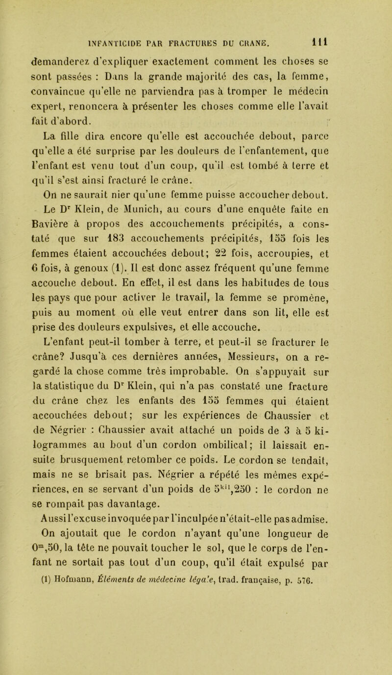 demanderez d’expliquer exactement comment les choses se sont passées : Dans la grande majorité des cas, la femme, convaincue qu’elle ne parviendra pas à tromper le médecin expert, renoncera à présenter les choses comme elle l’avait lait d’abord. ;■ La fille dira encore qu’elle est accouchée debout, parce qu’elle a été surprise par les douleurs de l’enfantement, que l’enfant est venu tout d’un coup, qu’il est tombé à terre et qu’il s’est ainsi fracturé le crâne. On ne saurait nier qu’une femme puisse accoucher debout. Le D'‘ Klein, de Munich, au cours d’une enquête faite en Bavière à propos des accouchements précipités, a cons- taté que sur 183 accouchements précipités, 133 fois les femmes étaient accouchées debout; 22 fois, accroupies, et 6 fois, à genoux (1). Il est donc assez fréquent qu’une femme accouche debout. En effet, il est dans les habitudes de tous les pays que pour activer le travail, la femme se promène, puis au moment où elle veut entrer dans son lit, elle est prise des douleurs expulsives, et elle accouche. L’enfant peut-il tomber à terre, et peut-il se fracturer le crâne? Jusqu’à ces dernières années. Messieurs, on a re- gardé la chose comme très improbable. On s’appuyait sur la statistique du D’’Klein, qui n’a pas constaté une fracture du crâne chez les enfants des 133 femmes qui étaient accouchées debout; sur les expériences de Ghaussier et de Négrier : Ghaussier avait attaché un poids de 3 à 3 ki- logrammes au bout d’un cordon ombilical; il laissait en- suite brusquement retomber ce poids. Le cordon se tendait, mais ne se brisait pas. Négrier a répété les mêmes expé- riences, en se servant d’un poids de 5''*^,230 : le cordon ne se rompait pas davantage. Aussil’excuse invoquée par l’inculpée n’était-elle pas admise. On ajoutait que le cordon n’ayant qu’une longueur de 0“,30, la tête ne pouvait toucher le sol, que le corps de l’en- fant ne sortait pas tout d’un coup, qu’il était expulsé par (1) Hofmann, Éléments de médecine légale^ Irad. française, p. 676.