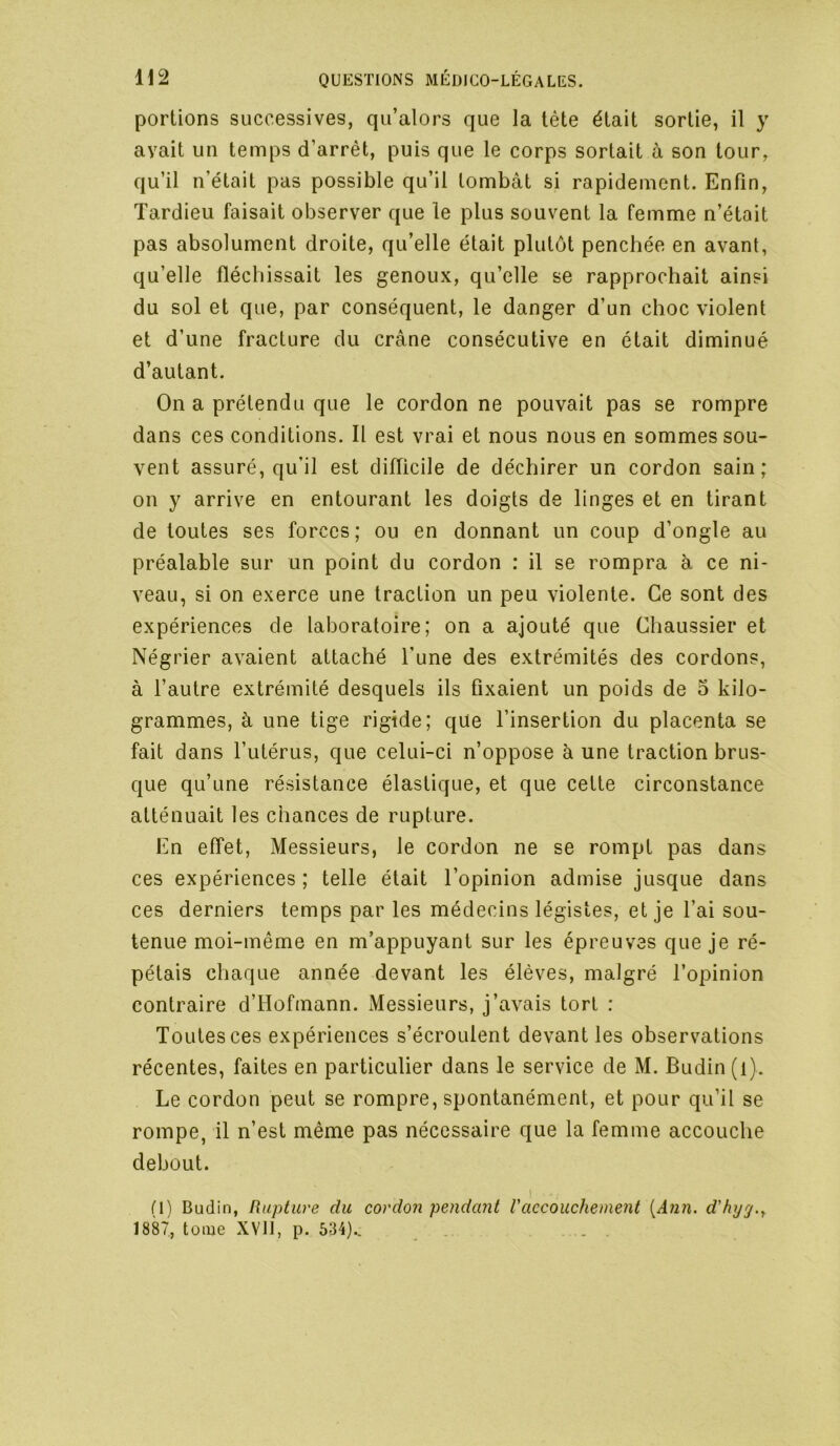 portions successives, qu’alors que la tête était sortie, il y avait un temps d’arrêt, puis que le corps sortait à son tour, qu’il n’était pas possible qu’il tombât si rapidement. Enfin, Tardieu faisait observer que le plus souvent la femme n’était pas absolument droite, qu’elle était plutôt penchée en avant, qu’elle fléchissait les genoux, qu’elle se rapprochait ainsi du sol et que, par conséquent, le danger d’un choc violent et d’une fracture du crâne consécutive en était diminué d’autant. On a prétendu que le cordon ne pouvait pas se rompre dans ces conditions. Il est vrai et nous nous en sommes sou- vent assuré, qu’il est difficile de déchirer un cordon sain; on y arrive en entourant les doigts de linges et en tirant de toutes ses forces ; ou en donnant un coup d’ongle au préalable sur un point du cordon : il se rompra à ce ni- veau, si on exerce une traction un peu violente. Ce sont des expériences de laboratoire; on a ajouté que Chaussier et Négrier avaient attaché l’une des extrémités des cordons, à l’autre extrémité desquels ils fixaient un poids de 5 kilo- grammes, à une tige rigide; que l’insertion du placenta se fait dans l’utérus, que celui-ci n’oppose à une traction brus- que qu’une résistance élastique, et que cette circonstance atténuait les chances de rupture. En effet. Messieurs, le cordon ne se rompt pas dans ces expériences ; telle était l’opinion admise jusque dans ces derniers temps par les médecins légistes, et je l’ai sou- tenue moi-même en m’appuyant sur les épreuves que je ré- pétais chaque année devant les élèves, malgré l’opinion contraire d’Hofmann. Messieurs, j’avais tort : Toutes ces expériences s’écroulent devant les observations récentes, faites en particulier dans le service de M. Budin (i). Le cordon peut se rompre, spontanément, et pour qu’il se rompe, il n’est même pas nécessaire que la femme accouche debout. n) Budin, Rupture du cordon pendant l'accouchement [Ann. d'hjrj.^ 1887, tome XVll, p. 534).. .