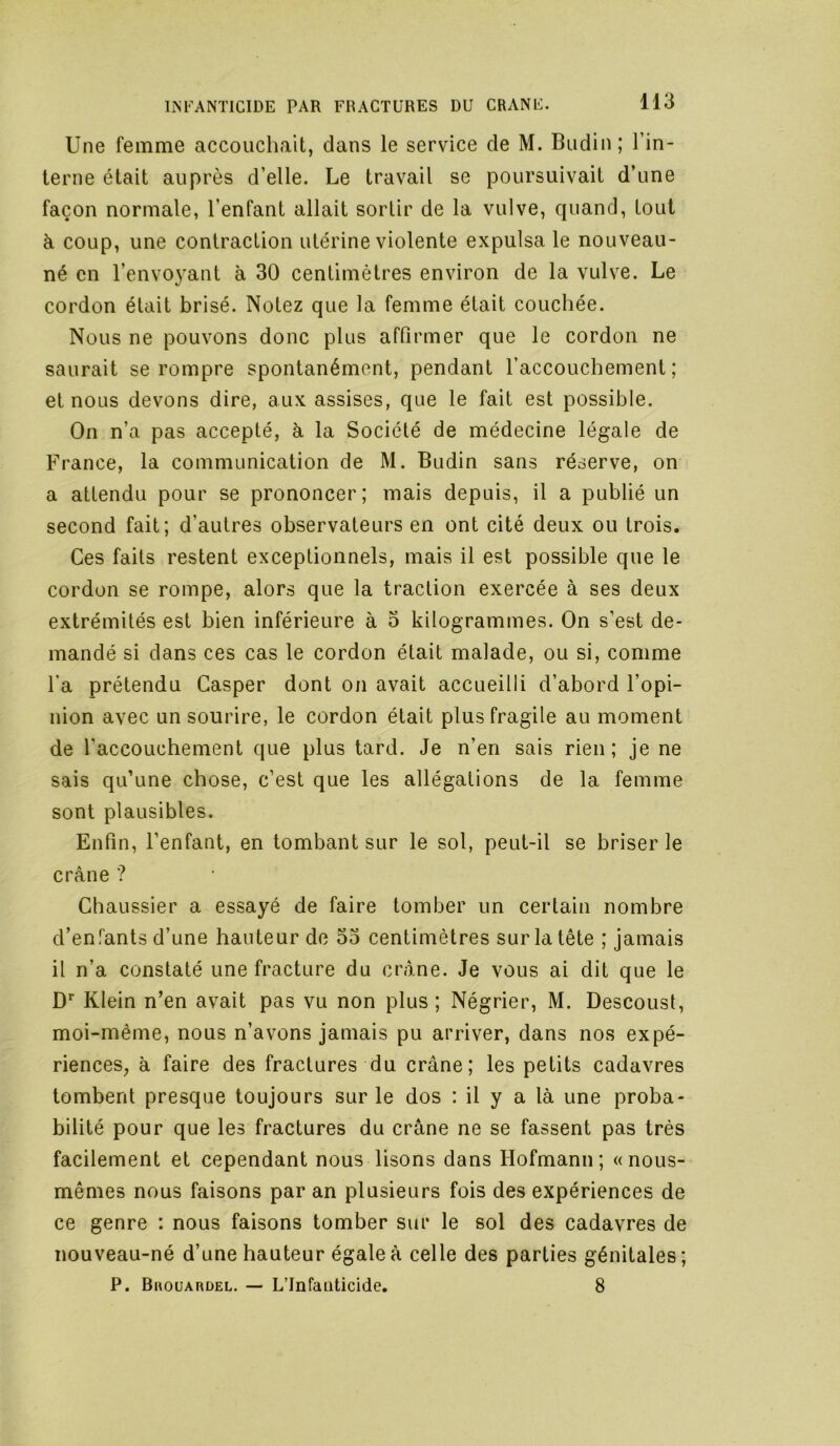 Une femme accouchait, dans le service de M. Budin; l’in- terne était auprès d’elle. Le travail se poursuivait d’une façon normale, l’enfant allait sortir de la vulve, quand, tout à coup, une contraction utérine violente expulsa le nouveau- né en l’envoyant à 30 centimètres environ de la vulve. Le cordon était brisé. Notez que la femme était couchée. Nous ne pouvons donc plus affirmer que le cordon ne saurait se rompre spontanément, pendant l’accouchement; et nous devons dire, aux assises, que le fait est possible. On n’a pas accepté, à la Société de médecine légale de France, la communication de M. Budin sans réserve, on a attendu pour se prononcer; mais depuis, il a publié un second fait; d’autres observateurs en ont cité deux ou trois. Ces faits restent exceptionnels, mais il est possible que le cordon se rompe, alors que la traction exercée à ses deux extrémités est bien inférieure à 3 kilogrammes. On s’est de- mandé si dans ces cas le cordon était malade, ou si, comme l’a prétendu Casper dont on avait accueilli d’abord l’opi- nion avec un sourire, le cordon était plus fragile au moment de l’accouchement que plus tard. Je n’en sais rien; je ne sais qu’une chose, c’est que les allégations de la femme sont plausibles. Enfin, l’enfant, en tombant sur le sol, peut-il se briser le crâne ? Chaussier a essayé de faire tomber un certain nombre d’enfants d’une hauteur de 53 centimètres sur la tête ; jamais il n’a constaté une fracture du crâne. Je vous ai dit que le D* Klein n’en avait pas vu non plus ; Négrier, M. Descoust, moi-même, nous n’avons jamais pu arriver, dans nos expé- riences, à faire des fractures du crâne; les petits cadavres tombent presque toujours sur le dos : il y a là une proba- bilité pour que les fractures du crâne ne se fassent pas très facilement et cependant nous lisons dans Hofmann; «nous- mêmes nous faisons par an plusieurs fois des expériences de ce genre : nous faisons tomber sur le sol des cadavres de nouveau-né d’une hauteur égale à celle des parties génitales; P. Bhouardel. — L’Infanticide. 8