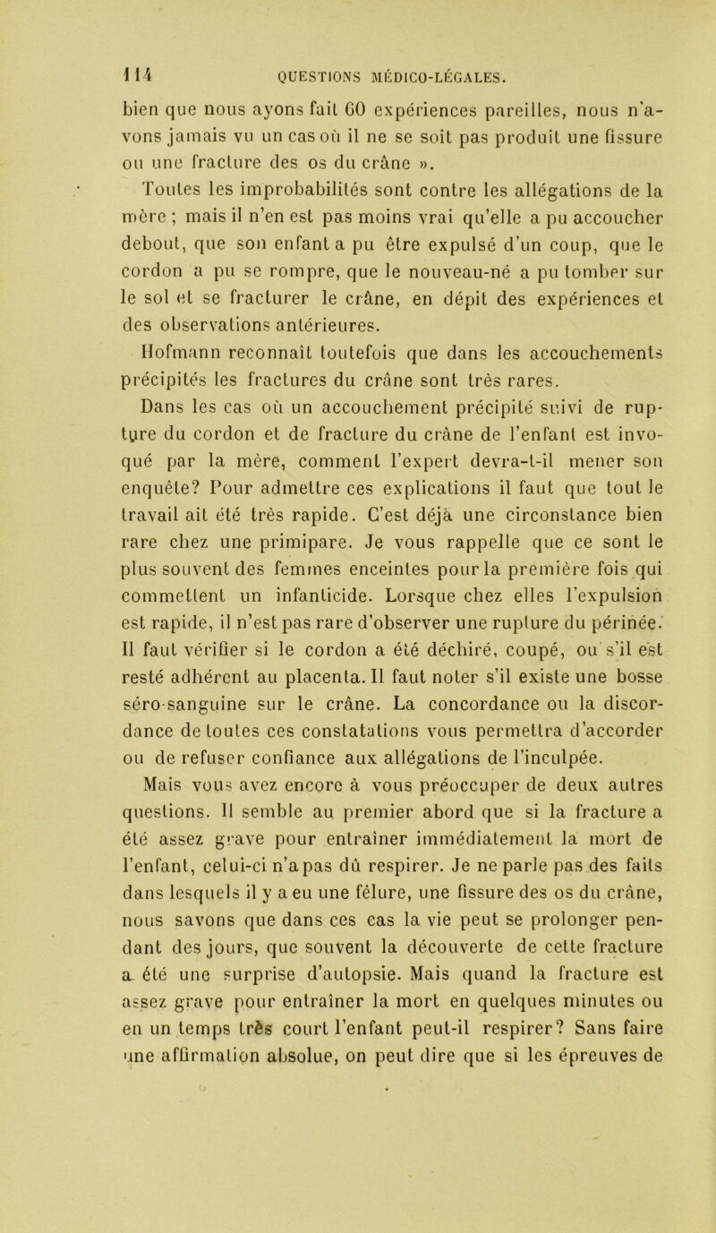 bien que nous ayons fait 60 expériences pareilles, nous n'a- vons jamais vu un cas où il ne se soit pas produit une fissure ou une fracture des os du crâne ». Toutes les improbabilités sont contre les allégations de la mère ; mais il n’en est pas moins vrai qu’elle a pu accoucher debout, que son enfanta pu être expulsé d’un coup, que le cordon a pu se rompre, que le nouveau-né a pu tomber sur le sol et se fracturer le crâne, en dépit des expériences et des observations antérieures. Hofmann reconnaît toutefois que dans les accouchements précipités les fractures du crâne sont très rares. Dans les cas où un accouchement précipité suivi de rup- ture du cordon et de fracture du crâne de l’enfant est invo- qué par la mère, comment l’expert devra-t-il mener son enquête? Pour admettre ces explications il faut que tout le travail ait été très rapide. C’est déjà une circonstance bien rare chez une primipare. Je vous rappelle que ce sont le plus souvent des femmes enceintes pour la première fois qui commettent un infanticide. Lorsque chez elles l’expulsion est rapide, il n’est pas rare d’observer une rupture du périnée. Il faut vérifier si le cordon a été déchiré, coupé, ou s’il est resté adhérent au placenta. Il faut noter s’il existe une bosse séro sanguine sur le crâne. La concordance ou la discor- dance de toutes ces constatations vous permettra d’accorder ou de refuser confiance aux allégations de l’inculpée. Mais vous avez encore à vous préoccuper de deux autres questions. Il semble au premier abord que si la fracture a été assez grave pour entraîner immédiatement la mort de l’enfant, celui-ci n’a pas dû respirer. Je ne parle pas des faits dans lesquels il y a eu une fêlure, une fissure des os du crâne, nous savons que dans ces cas la vie peut se prolonger pen- dant des jours, que souvent la découverte de cette fracture a. été une surprise d’autopsie. Mais quand la fracture est assez grave pour entraîner la mort en quelques minutes ou en un temps très court l’enfant peut-il respirer? Sans faire une affirmation absolue, on peut dire que si les épreuves de