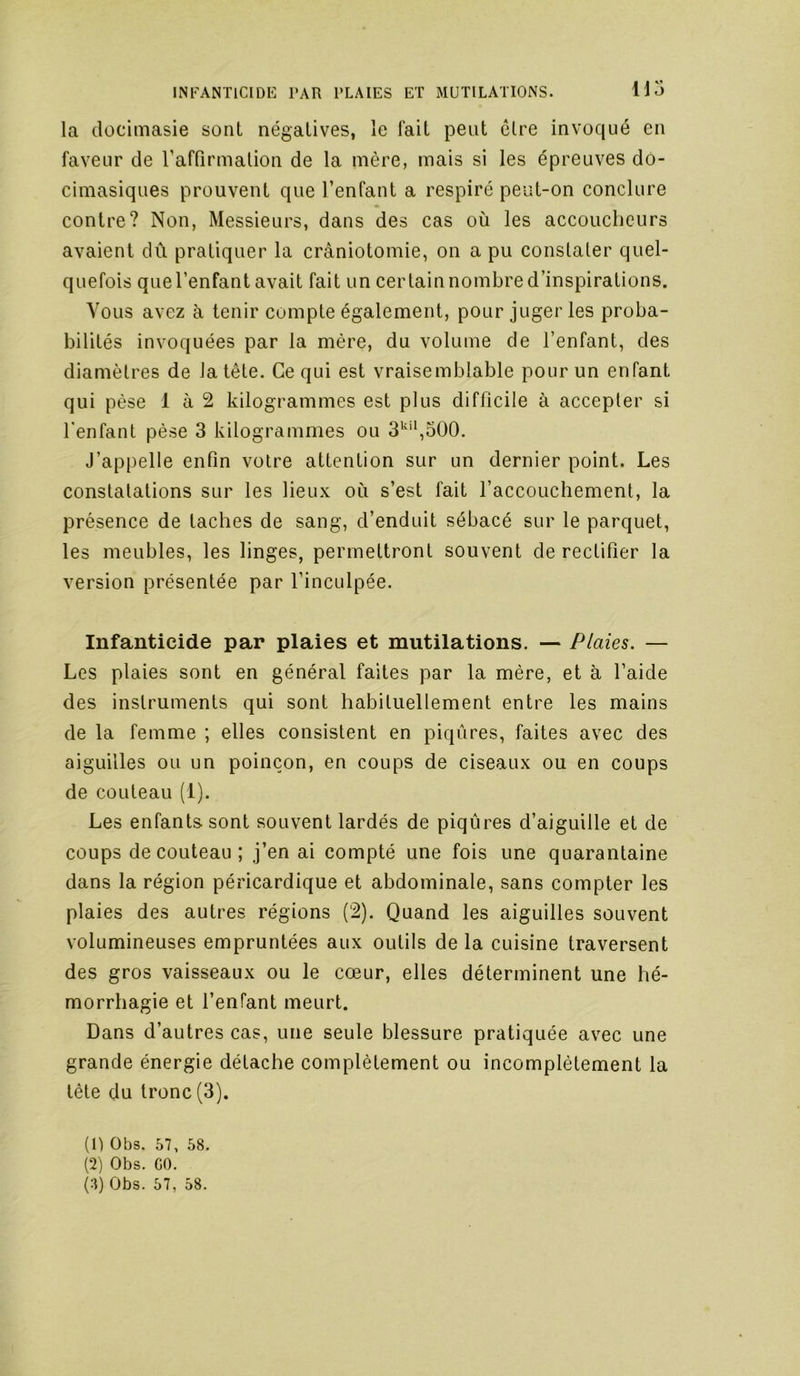 H5 la dücimasie sont négatives, le fait peut être invoqué en faveur de raffirmalion de la mère, mais si les épreuves do- cimasiques prouvent que l’enfant a respiré peut-on conclure contre? Non, Messieurs, dans des cas où les accoucbeiirs avaient dû pratiquer la crâniotomie, on a pu constater quel- quefois quel’enfant avait fait un certain nombre d’inspirations. Vous avez à tenir compte également, pour juger les proba- bilités invoquées par la mère, du volume de l’enfant, des diamètres de la tête. Ce qui est vraisemblable pour un enfant qui pèse 1 à 2 kilogrammes est plus difficile à accepter si fenfant pèse 3 kilogrammes ou 3^'*,500. J’appelle enfin votre attention sur un dernier point. Les constatations sur les lieux où s’est fait l’accouchement, la présence de taches de sang, d’enduit sébacé sur le parquet, les meubles, les linges, permettront souvent de rectifier la version présentée par l’inculpée. Infanticide par plaies et mutilations. — Plaies. — Les plaies sont en général faites par la mère, et à l’aide des instruments qui sont habituellement entre les mains de la femme ; elles consistent en piqûres, faites avec des aiguilles ou un poinçon, en coups de ciseaux ou en coups de couteau (1). Les enfants sont souvent lardés de piqûres d’aiguille et de coups de couteau ; j’en ai compté une fois une quarantaine dans la région péricardique et abdominale, sans compter les plaies des autres régions (2). Quand les aiguilles souvent volumineuses empruntées aux outils de la cuisine traversent des gros vaisseaux ou le cœur, elles déterminent une hé- morrhagie et l’enfant meurt. Dans d’autres cas, une seule blessure pratiquée avec une grande énergie détache complètement ou incomplètement la tète du tronc (3). (1) Obs. 57, 58. (2) Obs. CO.