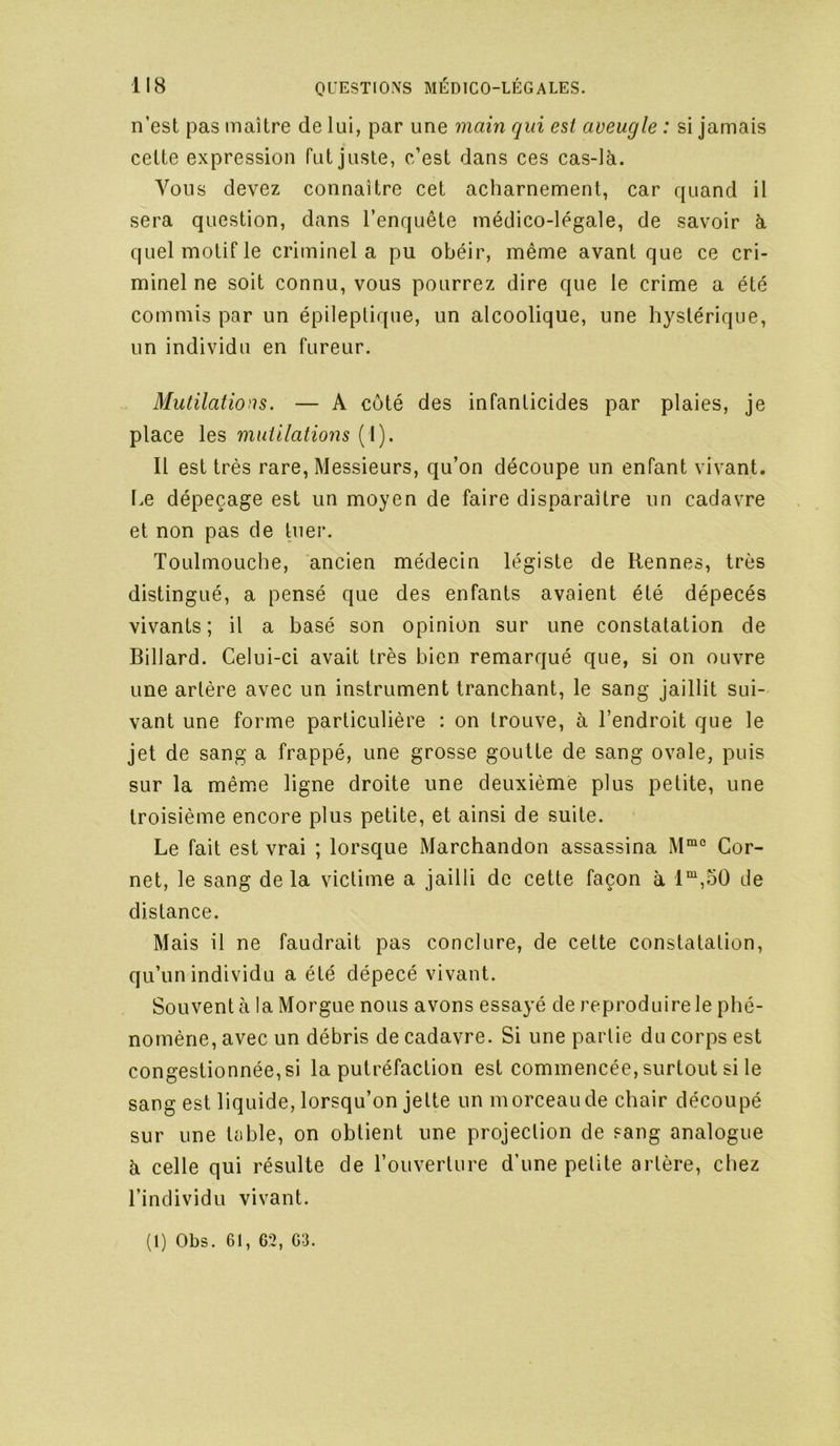n’est pas maître de lui, par une main qui est aveugle : si jamais cette expression fut juste, c’est dans ces cas-là. Vous devez connaître cet acharnement, car quand il sera question, dans l’enquête médico-légale, de savoir à quel motif le criminel a pu obéir, même avant que ce cri- minel ne soit connu, vous pourrez dire que le crime a été commis par un épileptique, un alcoolique, une hystérique, un individu en fureur. Mutilations. — A côté des infanticides par plaies, je place les mutilations (1). Il est très rare. Messieurs, qu’on découpe un enfant vivant. Le dépeçage est un moyen de faire disparaître un cadavre et non pas de tuei’. Toulmouche, ancien médecin légiste de Rennes, très distingué, a pensé que des enfants avaient été dépecés vivants; il a basé son opinion sur une constatation de Billard. Celui-ci avait très bien remarqué que, si on ouvre une artère avec un instrument tranchant, le sang jaillit sui- vant une forme particulière : on trouve, à l’endroit que le jet de sang a frappé, une grosse goutte de sang ovale, puis sur la même ligne droite une deuxième plus petite, une troisième encore plus petite, et ainsi de suite. Le fait est vrai ; lorsque Marchandon assassina Cor- net, le sang delà victime a jailli de cette façon à l“,o0 de distance. Mais il ne faudrait pas conclure, de cette constatation, qu’un individu a été dépecé vivant. Souvent à la Morgue nous avons essayé de reproduire le phé- nomène, avec un débris de cadavre. Si une partie du corps est congestionnée, si la putréfaction est commencée, surtout si le sang est liquide, lorsqu’on jette un morceau de chair découpé sur une table, on obtient une projection de sang analogue à celle qui résulte de l’ouverture d’une petite artère, chez l’individu vivant. (1) Obs. 61, 62, 63.