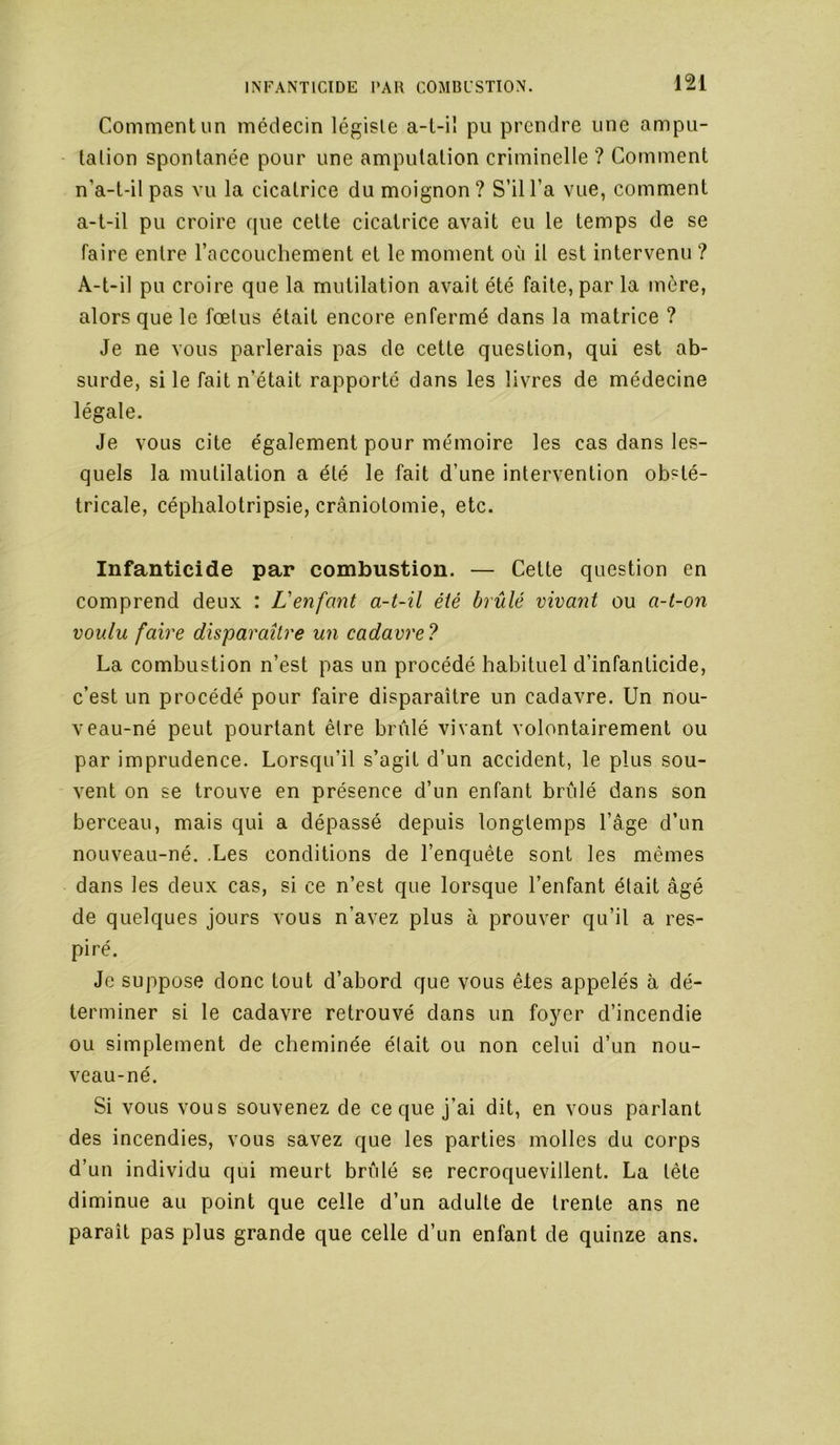 Comment un médecin légiste a-t-il pu prendre une ampu- tation spontanée pour une amputation criminelle ? Comment n’a-t-il pas vu la cicatrice du moignon? S’il l’a vue, comment a-t-il pu croire que cette cicatrice avait eu le temps de se faire entre l’accouchement et le moment où il est intervenu ? A-t-il pu croire que la mutilation avait été faite, par la mère, alors que le fœtus était encore enfermé dans la matrice ? Je ne vous parlerais pas de cette question, qui est ab- surde, si le fait n’était rapporté dans les livres de médecine légale. Je vous cite également pour mémoire les cas dans les- quels la mutilation a été le fait d’une intervention obsté- tricale, céphalotripsie, craniotomie, etc. Infanticide par combustion. — Cette question en comprend deux : L'enfant a-t-il été brûlé vivant ou a-t-on voulu faire disparaître un cadavre? La combustion n’est pas un procédé habituel d’infanticide, c’est un procédé pour faire disparaître un cadavre. Un nou- veau-né peut pourtant être brûlé vivant volontairement ou par imprudence. Lorsqu’il s’agit d’un accident, le plus sou- vent on se trouve en présence d’un enfant brûlé dans son berceau, mais qui a dépassé depuis longtemps l’âge d’un nouveau-né. .Les conditions de l’enquête sont les mêmes dans les deux cas, si ce n’est que lorsque l’enfant était âgé de quelques jours vous n’avez plus à prouver qu’il a res- piré. Je suppose donc tout d’abord que vous êtes appelés à dé- terminer si le cadavre retrouvé dans un foyer d’incendie ou simplement de cheminée était ou non celui d’un nou- veau-né. Si vous vous souvenez de ce que j’ai dit, en vous parlant des incendies, vous savez que les parties molles du corps d’un individu qui meurt brûlé se recroquevillent. La tête diminue au point que celle d’un adulte de trente ans ne paraît pas plus grande que celle d’un enfant de quinze ans.