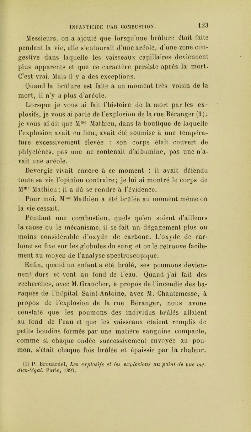 153 iMessieurs, on a ajouté que lorsqu’une brûlure était faite pendant la vie, elle s’entourait d’une aréole, d'une zone con- gestive dans laquelle les vaisseaux capillaires deviennent plus apparents et que ce caractère persiste après la mort. C’est vrai. Mais il y a des exceptions. Ouand la brûlure est faite à un moment très voisin de la mort, il n’y a plus d’aréole. Lorsque je vous ai fait l'bistoire de la mort par les ex- plosifs, je vous ai parlé de l’explosion de la rue Béranger (1) ; je vous ai dit que Mathieu, dans la boutique de laquelle l’explosion avait eu lieu, avait été soumise à une tempéra- ture excessivement élevée : son corps était couvert de phlyctènes, pas une ne contenait d’albumine, pas une n’a- vait une aréole. Devergie vivait encore à ce moment : il avait défendu toute sa vie l’opinion contraire; je lui ai montré le corps de M'‘ Mathieu; il a dû se rendre à l’évidence. Pour moi, M“° Mathieu a été brûlée au moment même où la vie cessait. Pendant une combustion, quels qu’en soient d’ailleurs la cause ou le mécanisme, il se fait un dégagement plus ou moins considérable d’oxyde de carbone. L’oxyde de car- bone se fixe sur les globules du sang et on le retrouve facile- ment au moyen de l’analyse spectroscopique. Enfin, quand un enfant a été brûlé, ses poumons devien- nent durs et vont au fond de l’eau. Quand j’ai fait des recherches, avec M.Grancher, à propos de l’incendie des ba- raques de l’hôpital Saint-Antoine, avec M. Chantemesse, à propos de l’explosion de la rue Béranger, nous avons constaté que les poumons des individus brûlés allaient au fond de l’eau et que les vaisseaux étaient remplis de petits boudins formés par une matière sanguine compacte, comme si chaque ondée successivement envoyée au pou- mon, s’était chaque fois brûlée et épaissie par la chaleur. (1) P. Brouardel, Les explosifs et les explosions au point de vue mé- dico-légal. Paris, 1897.