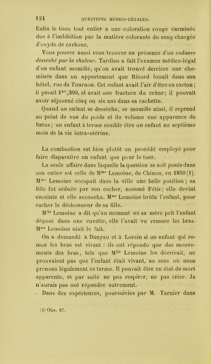 Enfin le lissu tout entier a une coloration rouge carminée due à l’imbibition par la matière colorante du sang chargée d’oxyde de carbone. Vous pouvez aussi vous trouver en présence d’un cadavre desséché parla chaleur. Tardieu a fait l’examen médico-légal d’un enfant momifié, qu’on avait trouvé derrière une che- minée dans un appartement que Ricord louait dans son hôtel, rue de Tournon. Cet enfant avait l’air d’être en carton ; il pesait l'‘‘,300, et avait une fracture du crâne ; il pouvait avoir séjourné cinq ou six ans dans sa cachette. Quand un enfant se dessèche, se momifie ainsi, il reprend au point de vue du poids et du volume une apparence de fœtus; un enfant à terme semble être un enfant au septième mois de la vie intra-utérine. La combustion est bien plutôt un procédé employé pour faire disparaître un enfant que pour le tuer. La seule affaire dans laquelle la question se soit posée dans son entier est celle de Lemoine, de Chinon, en 1859(1). Lemoine occupait dans la ville une belle position ; sa fille fut séduite par son cocher, nommé Fétis ; elle devint enceinte et elle accoucha. Lemoine brûla l’enfant, pour cacher le déshonneur de sa fille. Lemoine a dit qu’au moment où sa mère prit l’enfant déposé dans une cuvette, elle l’avait vu remuer les bras. Lemoine niait le fait. On a demandé à Danyau et à Lorain si un enfant qui re- mue les bras est vivant : ils ont répondu que des mouve- ments des bras, tels que Lemoine les décrivait, ne prouvaient pas que l’enfant était vivant, au sens où nous prenons légalement ce terme. Il pouvait être en état de mort apparente, et par suite ne pas respirer, ne pas crier. Je n’aurais pas osé répondre autrement. • Dans des expériences, poursuivies par M. Tarnier dans