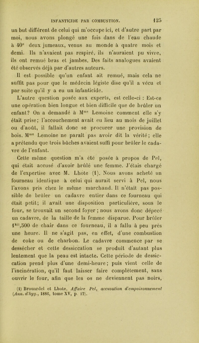 un but (lifîérent de celui qui m’occupe ici, et d’autre part par moi, nous avons plongé une fois dans de l'eau chaude à 40° deux jumeaux, venus au monde à quatre mois et demi. Ils n’avaient pas respiré, ils n’auraient pu vivie, ils ont remué bras et jambes. Des faits analogues avaient été observés déjà par d’autres auteurs. Il est possible qu’un enfant ait remué, mais cela ne suffit pas pour que le médecin légiste dise qu’il a vécu et par suite qu’il y a eu un infanticide. L’autre question posée aux experts, est celle-ci : Est-ce une opération bien longue et bien difficile que de brûler un enfant? On a demandé à Lemoine comment elle s’y était prise; l’accouchement avait eu lieu au mois de juillet ou d’août, il fallait donc se procurer une provision de bois. Lemoine ne paraît pas avoir dit la vérité ; elle a prétendu que trois bûches avaient suffi pour brûler le cada- vre de l’enfant. Cette même question m’a été posée à propos de Pel, qui était accusé d’avoir brûlé une femme. J’étais chargé de l’expertise avec M. Lhote (1). Nous avons acheté un fourneau identique à celui qui aurait servi à Pel, nous l’avons pris chez le même marchand. Il n’était pas pos- sible de brûler un cadavre entier dans ce fourneau qui était petit; il avait une disposition particulière, sous le four, se trouvait un second foyer ; nous avons donc dépecé un cadavre, de la taille de la femme disparue. Pour brûler l’^‘*,500 de chair dans ce fourneau, il a fallu à peu près une heure. Il ne s’agit pas, en effet, d'une combustion de coke ou de charbon. Le cadavre commence par se dessécher et cette dessiccation se produit d’autant plus lentement que la peau est intacte. Cette période de dessic- cation prend plus d’une demi-heure; puis vient celle de l’incinération, qu’il faut laisser faire complètement, sans ouvrir le four, afin que les os ne deviennent pas noirs, (1) BrouarJel et Lhole, Affaire Pel, accusation d'empoisonnement {Ann. d'hyg., 188G, tome XV, p. 12).