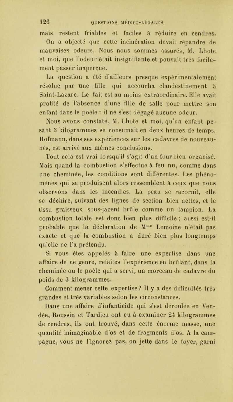 mais restent friables et faciles à réduire en cendres. On a objecté que cette incinération devait répandre de mauvaises odeurs. Nous nous sommes assurés, M. Lbote et moi, que l’odeur était insignifiante et pouvait très facile- ment passer inaperçue. La question a été d’ailleurs presque expérimentalement résolue par une fille qui accoucha clandestinement à Saint-Lazare. Le fait est au moins extraordinaire. Elle avait proûté de l’absence d’une fille de salle pour mettre son enfant dans le poêle : il ne s’est dégagé aucune odeur. Nous avons constaté, M. Lliote et moi, qu’un enfant pe- sant 3 kilogrammes se consumait en deux heures de temps. Hofmann,dans ses expériences sur les cadavres de nouveau- nés, est arrivé aux mêmes conclusions. Tout cela est vrai lorsqu’il s’agit d’un four bien organisé. Mais quand la combustion s’effectue à feu nu, comme dans une cheminée, les conditions sont différentes. Les phéno- mènes qui se produisent alors ressemblent à ceux que nous observons dans les incendies. La peau se racornit, elle se déchire, suivant des lignes de section bien nettes, et le tissu graisseux sous-jacent brûle comme un lampion. La combustion totale est donc bien plus difficile ; aussi est-il probable que la déclaration de Lemoine n’était pas exacte et que la combustion a duré bien plus longtemps qu’elle ne l’a prétendu. Si vous êtes appelés à faire une expertise dans une affaire de ce genre, refaites l’expérience en brûlant, dans la cheminée ou le poêle qui a servi, un morceau de cadavre du poids de 3 kilogrammes. Comment mener cette expertise? Il y a des difficultés très grandes et très variables selon les circonstances. Dans une affaire d’infanticide qui s’est déroulée en Ven- dée, Houssin et Tardieu ont eu à examiner 24 kilogrammes de cendres, ils ont trouvé, dans cette énorme masse, une quantité inimaginable d’os et de fragments d’os. A la cam- pagne, vous ne l’ignorez pas, on jette dans le foyer, garni