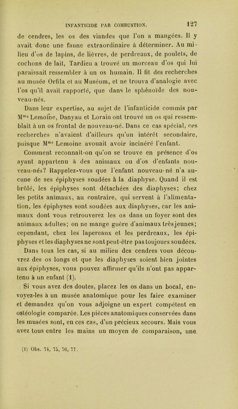 de cendres, les os des \iandes que l’on a mangées. Il y avait donc une faune extraordinaire à déterminer. Au mi- lieu d’üs de lapins, de lièvres, de perdreaux, de poulets, de cochons de lait, Tardieu a trouvé un morceau d’os qui lui paraissait ressembler à un os humain. Il fit des recherches au musée Orfila et au Muséum, et ne trouva d’analogie avec l’os qu’il avait rapporté, que dans le sphénoïde des nou- veau-nés. Dans leur expertise, au sujet de l’infanticide commis par Lemoine, Danyau et Lorain ont trouvé un os qui ressem- blait à un os frontal de nouveau-né. Dans ce cas spécial, ces reclierches n’avaient d’ailleurs qu’un intérêt secondaire, puisque Lemoine avouait avoir incinéré l’enfant. Comment reconnaît-on qu’on se trouve en présence d’os ayant appartenu à des animaux ou d’os d’enfants nou- veau-nés? Rappelez-vous que l'enfant nouveau-né n’a au- cune de ses épiphyses soudées à la diaphyse. Quand il est brûlé, les épiphyses sont détachées des diaphyses; chez les petits animaux, au contraire, qui servent à l’alimenta- tion, les épiphyses sont soudées aux diaphyses, car les ani- maux dont vous retrouverez les os dans un foyer sont des animaux adultes; on ne mange guère d’animaux trèsjeunes; cependant, chez les lapereaux et les perdreaux, les épi- physes et les diaphyses ne sontpeut-être pas toujours soudées. Dans tous les cas, si au milieu des cendres vous décou- vrez des os longs et que les diaphyses soient bien jointes aux épiphyses, vous pouvez affirmer qu’ils n’ont pas appar- tenu à un enfant (1). Si vous avez des doutes, placez les os dans un bocal, en- voyez-les à un musée anatomique pour les faire examiner et demandez qu’on vous adjoigne un expert compétent en ostéologie comparée. Les pièces anatomiques conservées dans les musées sont, en ces cas, d’un précieux secours. Mais vous avez tous entre les mains un moyen de comparaison, une (I) Obs. 74, 75, 70, 77.