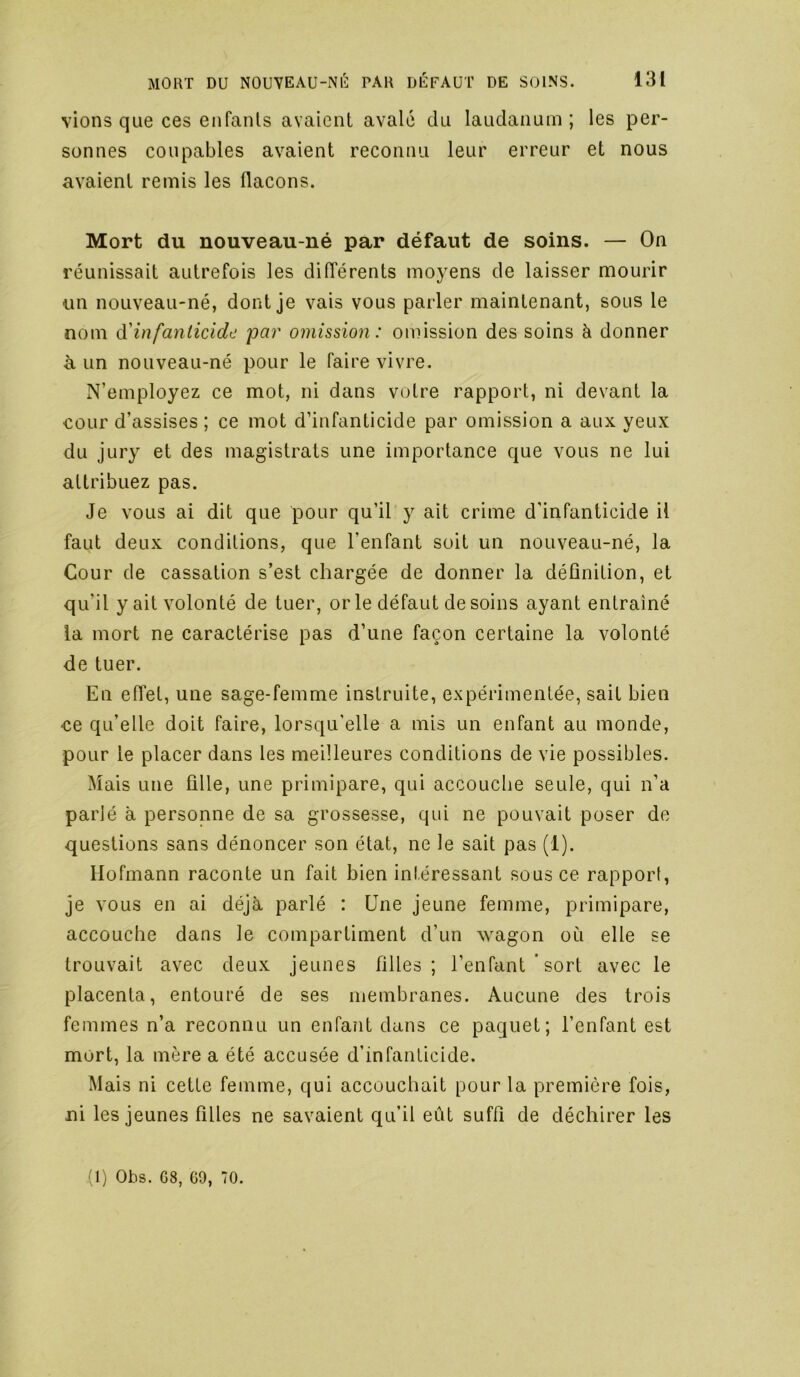 vions que ces enfants avaient avalé du laudanum; les per- sonnes coupables avaient reconnu leur erreur et nous avaient remis les flacons. Mort du nouveau-né par défaut de soins. — On réunissait autrefois les différents moyens de laisser mourir un nouveau-né, dont je vais vous parler maintenant, sous le nom à'infanticide 'par omission: omission des soins à donner à un nouveau-né pour le faire vivre. N’employez ce mot, ni dans votre rapport, ni devant la cour d’assises ; ce mot d’infanticide par omission a aux yeux du jury et des magistrats une importance que vous ne lui attribuez pas. Je vous ai dit que pour qu’il y ait crime d’infanticide U faut deux conditions, que l’enfant soit un nouveau-né, la Cour de cassation s’est chargée de donner la définition, et qu’il y ait volonté de tuer, or le défaut de soins ayant entraîné la mort ne caractérise pas d’une façon certaine la volonté de tuer. En effet, une sage-femme instruite, expérimentée, sait bien «e qu’elle doit faire, lorsqu’elle a mis un enfant au monde, pour le placer dans les meilleures conditions de vie possibles. Mais une ûlle, une primipare, qui accouche seule, qui n’a parlé à personne de sa grossesse, qui ne pouvait poser de questions sans dénoncer son état, ne le sait pas (1). Hofmann raconte un fait bien intéressant sous ce rapport, je vous en ai déjà parlé : Une jeune femme, primipare, accouche dans le compartiment d’un wagon où elle se trouvait avec deux jeunes filles; l’enfant'sort avec le placenta, entouré de ses membranes. Aucune des trois femmes n’a reconnu un enfant dans ce paquet; l’enfant est mort, la mère a été accusée d’infanticide. Mais ni cette femme, qui accouchait pour la première fois, ni les jeunes filles ne savaient qu’il eût suffi de déchirer les (1) Ohs. G8, G9, 70.