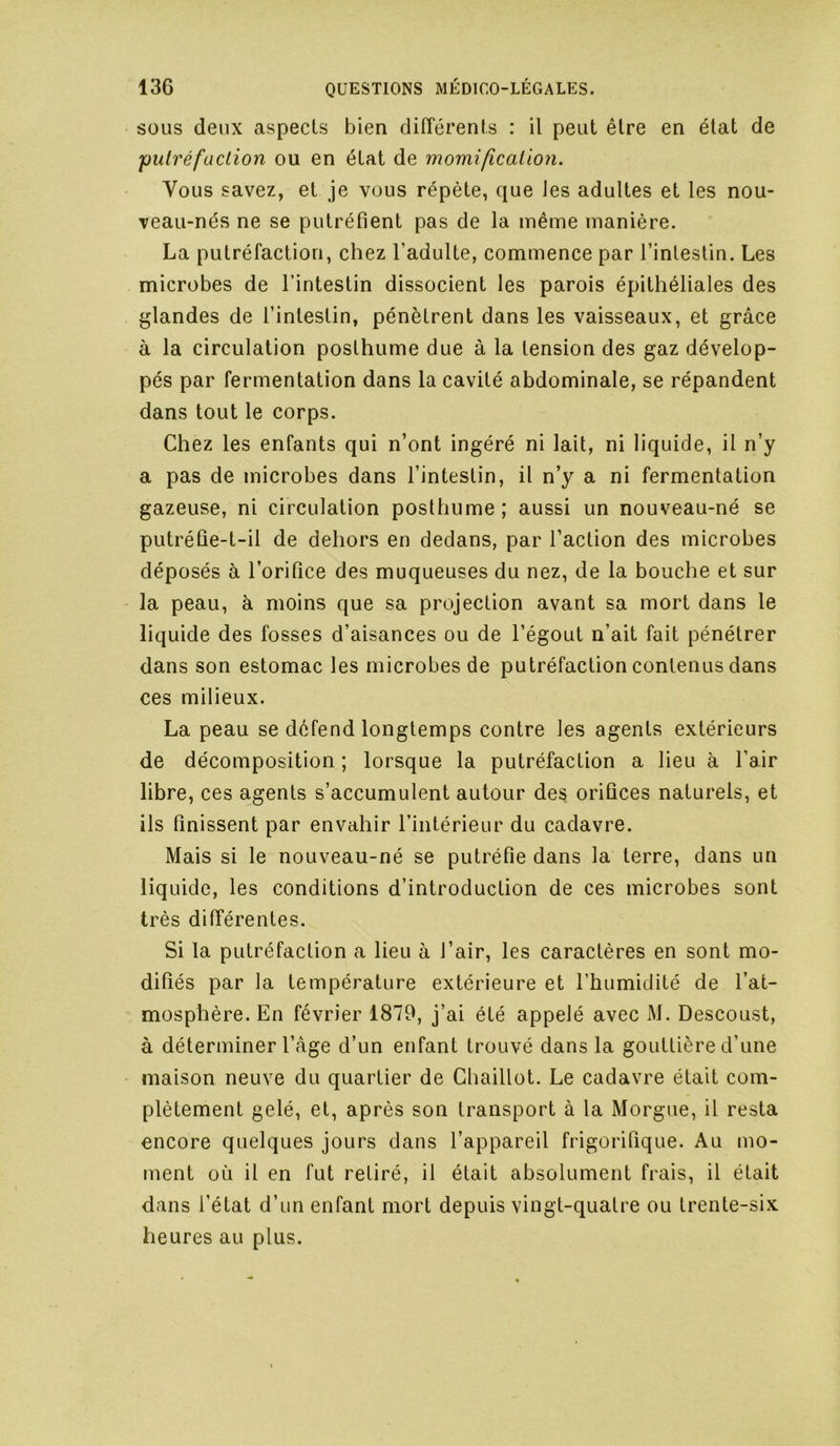 SOUS deux aspects bien différents : il peut être en état de pulréfaclion ou en état de momification. Vous savez, et je vous répète, que les adultes et les nou- veau-nés ne se putréfient pas de la même manière. La putréfaction, chez l’adulte, commence par l’intestin. Les microbes de l’intestin dissocient les parois épithéliales des glandes de l’intestin, pénètrent dans les vaisseaux, et grâce à la circulation posthume due à la tension des gaz dévelop- pés par fermentation dans la cavité abdominale, se répandent dans tout le corps. Chez les enfants qui n’ont ingéré ni lait, ni liquide, il n’y a pas de microbes dans l’intestin, il n’y a ni fermentation gazeuse, ni circulation posthume ; aussi un nouveau-né se putréûe-t-il de dehors en dedans, par l’action des microbes déposés à l’orifice des muqueuses du nez, de la bouche et sur la peau, à moins que sa projection avant sa mort dans le liquide des fosses d’aisances ou de l’égout n’ait fait pénétrer dans son estomac les microbes de putréfaction contenus dans ces milieux. La peau se défend longtemps contre les agents extérieurs de décomposition ; lorsque la putréfaction a lieu à l’air libre, ces agents s’accumulent autour des orifices naturels, et ils finissent par envahir l’intérieur du cadavre. Mais si le nouveau-né se putréfie dans la terre, dans un liquide, les conditions d’introduction de ces microbes sont très différentes. Si la putréfaction a lieu à l’air, les caractères en sont mo- difiés par la température extérieure et l’humidité de l’at- mosphère. En février 1879, j’ai été appelé avec M. Descoust, à déterminer l’âge d’un enfant trouvé dans la gouttière d’une maison neuve du quartier de Chaillot. Le cadavre était com- plètement gelé, et, après son transport à la Morgue, il resta encore quelques jours dans l’appareil frigorifique. Au mo- ment où il en fut retiré, il était absolument frais, il était dans l’état d’un enfant mort depuis vingt-quatre ou trente-six heures au plus.