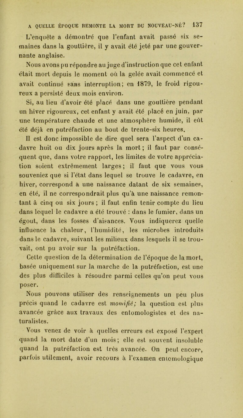 L’enquête a démontré que l’enfant avait passé six se- maines dans la gouttière, il y avait été jeté par une gouver- nante anglaise. Nous avons pu répondre au juge d’instruction que cet enfant était mort depuis le moment où la gelée avait commencé et avait continué sans interruption; en 1879, le froid rigou- reux a persisté deux mois environ. Si, au lieu d’avoir été placé dans une gouttière pendant un hiver rigoureux, cet enfant y avait été placé en juin, par une température chaude et une atmosphère humide, il eût été déjà en putréfaction au bout de trente-six heures. 11 est donc impossible de dire quel sera l’aspect d’un ca- davre huit ou dix jours après la mort; il faut par consé- quent que, dans votre rapport, les limites de votre apprécia- tion soient extrêmement larges ; il faut que vous vous souveniez que si l’état dans lequel se trouve le cadavre, en hiver, correspond à une naissance datant de six semaines, en été, il ne correspondrait plus qu’à une naissance remon- tant à cinq ou six jours ; il faut enfin tenir compte du lieu dans lequel le cadavre a été trouvé : dans le fumier, dans un égout, dans les fosses d’aisances. Vous indiquerez quelle influence la chaleur, l’humidité, les microbes introduits dans le cadavre, suivant les milieux dans lesquels il se trou- vait, ont pu avoir sur la putréfaction. Cette question de la détermination de l’époque de la mort, basée uniquement sur la marche de la putréfaction, est une des plus difficiles à résoudre parmi celles qu’on peut vous poser. Nous pouvons utiliser des renseignements un peu plus précis quand le cadavre est morhi/îé; la question est plus avancée grâce aux travaux des entomologistes et des na- turalistes. Vous venez de voir à quelles erreurs est exposé l’expert quand la mort date d’un mois; elle est souvent insoluble quand la putréfaction est très avancée. On peut encore, parfois utilement, avoir recours à l’examen eniomulogique