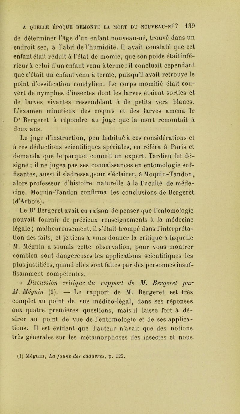 de déterminer l’ôge d’un enfant nouveau-né, trouvé dans un endroit sec, à l’abri de l’humidité. Il avait constaté que cet enfant était réduit à l’état de momie, que son poids était infé- rieur à celui d’un enfant venu àterme ; il concluait cependant que c’était un enfant venu à terme, puisqu’il avait retrouvé le point d’ossification condylien. Le corps momifié était cou- vert de nymphes d’insectes dont les larves étaient sorties et de larves vivantes ressemblant à de petits vers blancs. L’examen minutieux des coques et des larves amena le D'' Bergeret à répondre au juge que la mort remontait à deux ans. Le juge d’instruction, peu habitué à ces considérations et à ces déductions scientifiques spéciales, en référa à Paris et demanda que le parquet commît un expert. Tardieu fut dé- signé ; il ne jugea pas ses connaissances en entomologie suf- fisantes, aussi il s’adressa,pour s’éclairer, à Moquin-Tandon,. alors professeur d’histoire naturelle à la Faculté de méde- cine. Moquin-Tandon confirma les conclusions de Bergeret (d’Arbois). Le Bergeret avait eu raison de penser que l’entomologie pouvait fournir de précieux renseignements à la médecine légale; malheureusement, il s’était trompé dans l’interpréta- tion des faits, et je tiens à vous donner la critique à laquelle M. Mégnin a soumis cette observation, pour vous montrer combien sont dangereuses les applications scientifiques les plusjustifiées, quand elles sont faites par des personnes insuf- fisamment compétentes. « Discussion critique du rapport de M. Bergeret par M. Mégnin (1). — Le rapport de M. Bergeret est très complet au point de vue médico-légal, dans ses réponses aux quatre premières questions, mais il laisse fort à dé- sirer au point de vue de l’entomologie et de ses applica- tions. Il est évident que l’auteur n’avait que des notions très générales sur les métamorphoses des insectes et nous (1) Mégnin, La faune des cadavres^ p. 125.