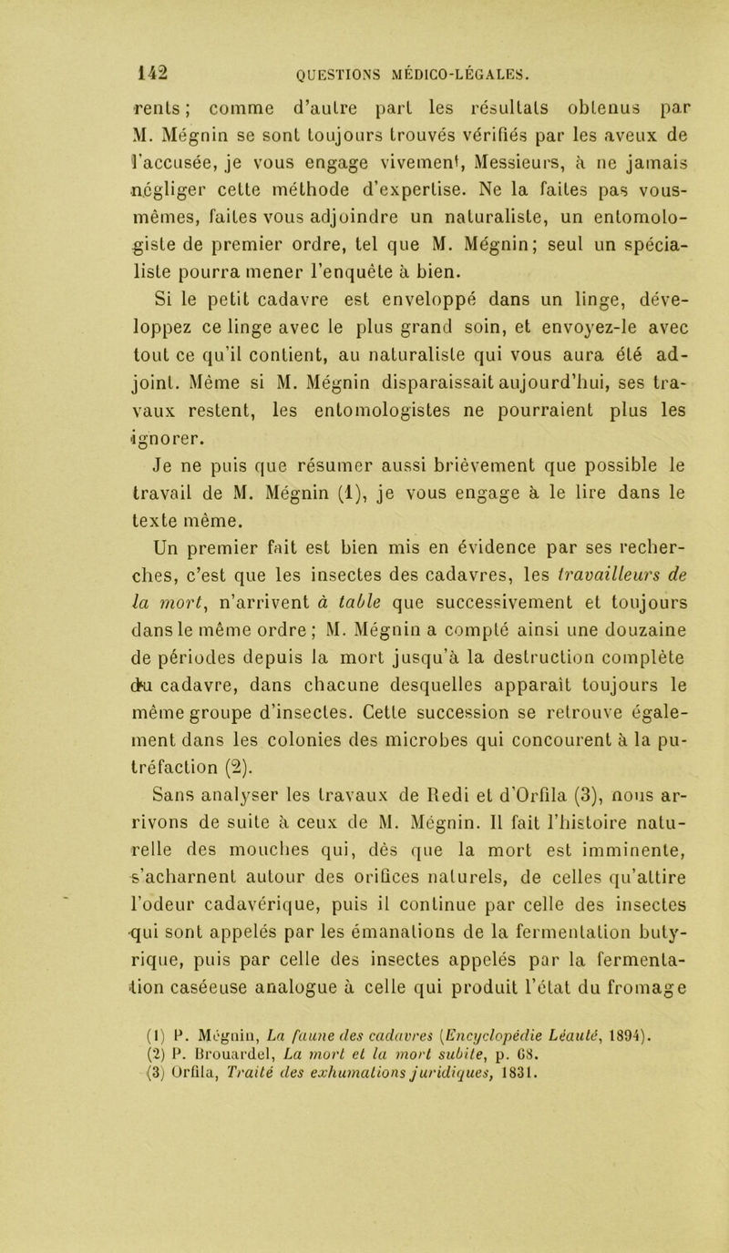 rents ; comme d’aulre pari les résultats obtenus par M. Mégnin se sont toujours trouvés vérifiés par les aveux de faccLisée, je vous engage vivement Messieurs, à ne jamais négliger cette méthode d’expertise. Ne la faites pas vous- mêmes, faites vous adjoindre un naturaliste, un entomolo- giste de premier ordre, tel que M. Mégnin; seul un spécia- liste pourra mener l’enquête à bien. Si le petit cadavre est enveloppé dans un linge, déve- loppez ce linge avec le plus grand soin, et envoyez-le avec tout ce qu’il contient, au naturaliste qui vous aura été ad- joint. Même si M. Mégnin disparaissait aujourd’hui, ses tra- vaux restent, les entomologistes ne pourraient plus les ignorer. Je ne puis que résumer aussi brièvement que possible le travail de M. Mégnin (1), je vous engage h. le lire dans le texte même. Un premier fait est bien mis en évidence par ses recher- ches, c’est que les insectes des cadavres, les travailleurs de la mort^ n’arrivent à table que successivement et toujours dans le même ordre; M. Mégnin a compté ainsi une douzaine de périodes depuis la mort jusqu’à la destruction complète (>u cadavre, dans chacune desquelles apparaît toujours le même groupe d’insectes. Cette succession se retrouve égale- ment dans les colonies des microbes qui concourent à la pu- tréfaction (2). Sans analyser les travaux de R edi et d’Orfila (3), nous ar- rivons de suite à ceux de M. Mégnin. Il fait l’iiistoire natu- relle des mouches qui, dés que la mort est imminente, s’acharnent autour des orifices naturels, de celles qu’attire l’odeur cadavérique, puis il continue par celle des insectes •qui sont appelés par les émanations de la fermentation buty- rique, puis par celle des insectes appelés par la fermenta- Jion caséeuse analogue à celle qui produit l’état du fromage (1) P. Mégnin, La faune des cadavres {Enci/clopédie Léaulé^ 1894). (2) P. Brouardel, La mort et la mort subite, p. G8. (3) Orfila, Traité des exhumations juridiques, 1831.
